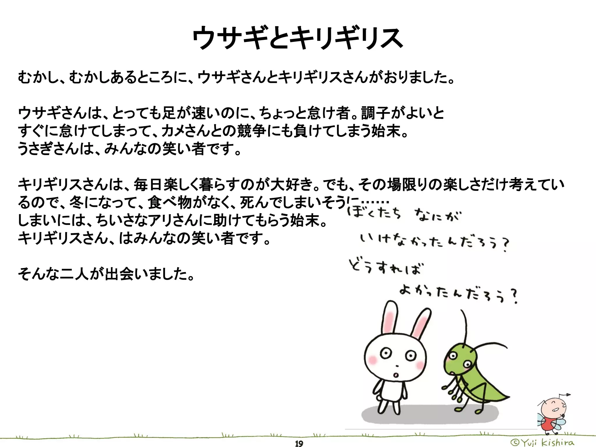 ウサギとキリギリス
むかし、むかしあるところに、ウサギさんとキリギリスさんがおりました。

ウサギさんは、とっても足が速いのに、ちょっと怠け者。調子がよいと
すぐに怠けてしまって、カメさんとの競争にも負けてしまう始末。
うさぎさんは、みんなの笑い者です。

キリギリスさんは、毎日楽しく暮らすのが大好き。でも、その場限りの楽しさだけ考えてい
るので、冬になって、食べ物がなく、死んでしまいそうに……
しまいには、ちいさなアリさんに助けてもらう始末。
キリギリスさん、はみんなの笑い者です。

そんな二人が出会いました。
 