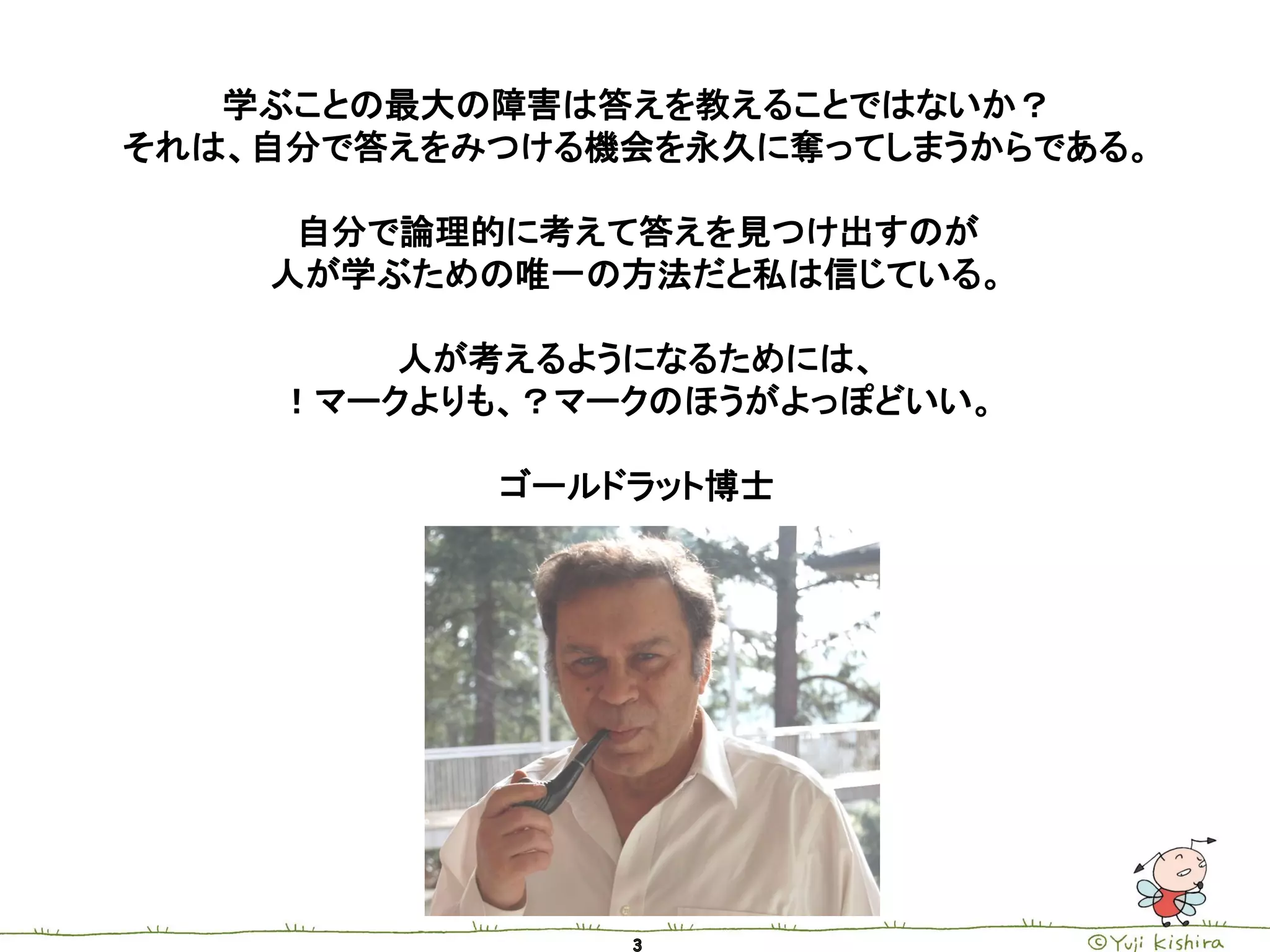 学ぶことの最大の障害は答えを教えることではないか？
それは、自分で答えをみつける機会を永久に奪ってしまうからである。

     自分で論理的に考えて答えを見つけ出すのが
    人が学ぶための唯一の方法だと私は信じている。

        人が考えるようになるためには、
    ！マークよりも、？マークのほうがよっぽどいい。

           ゴールドラット博士
 