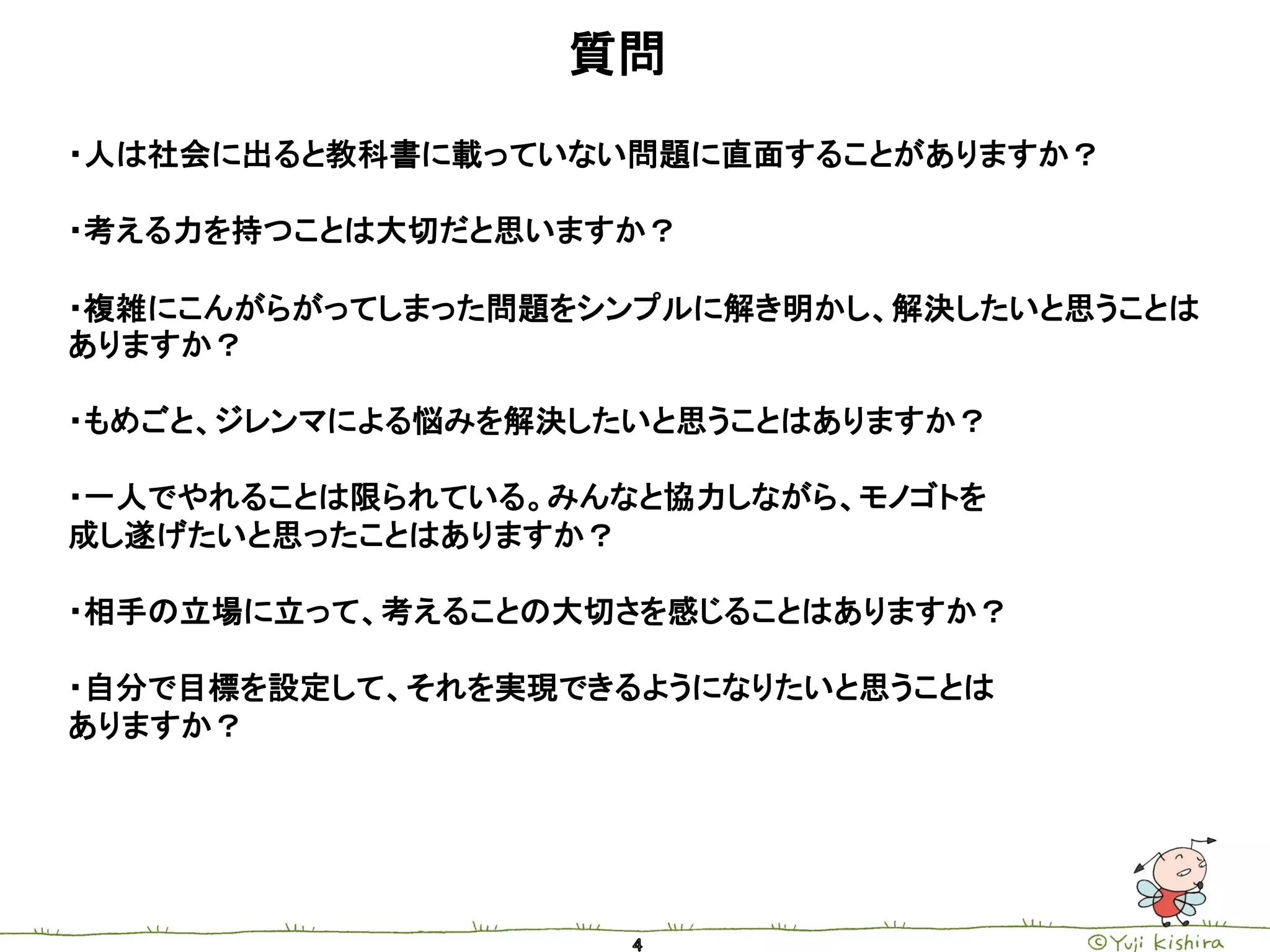 質問
・人は社会に出ると教科書に載っていない問題に直面することがありますか？

・考える力を持つことは大切だと思いますか？

・複雑にこんがらがってしまった問題をシンプルに解き明かし、解決したいと思うことは
ありますか？

・もめごと、ジレンマによる悩みを解決したいと思うことはありますか？

・一人でやれることは限られている。みんなと協力しながら、モノゴトを
成し遂げたいと思ったことはありますか？

・相手の立場に立って、考えることの大切さを感じることはありますか？

・自分で目標を設定して、それを実現できるようになりたいと思うことは
ありますか？
 