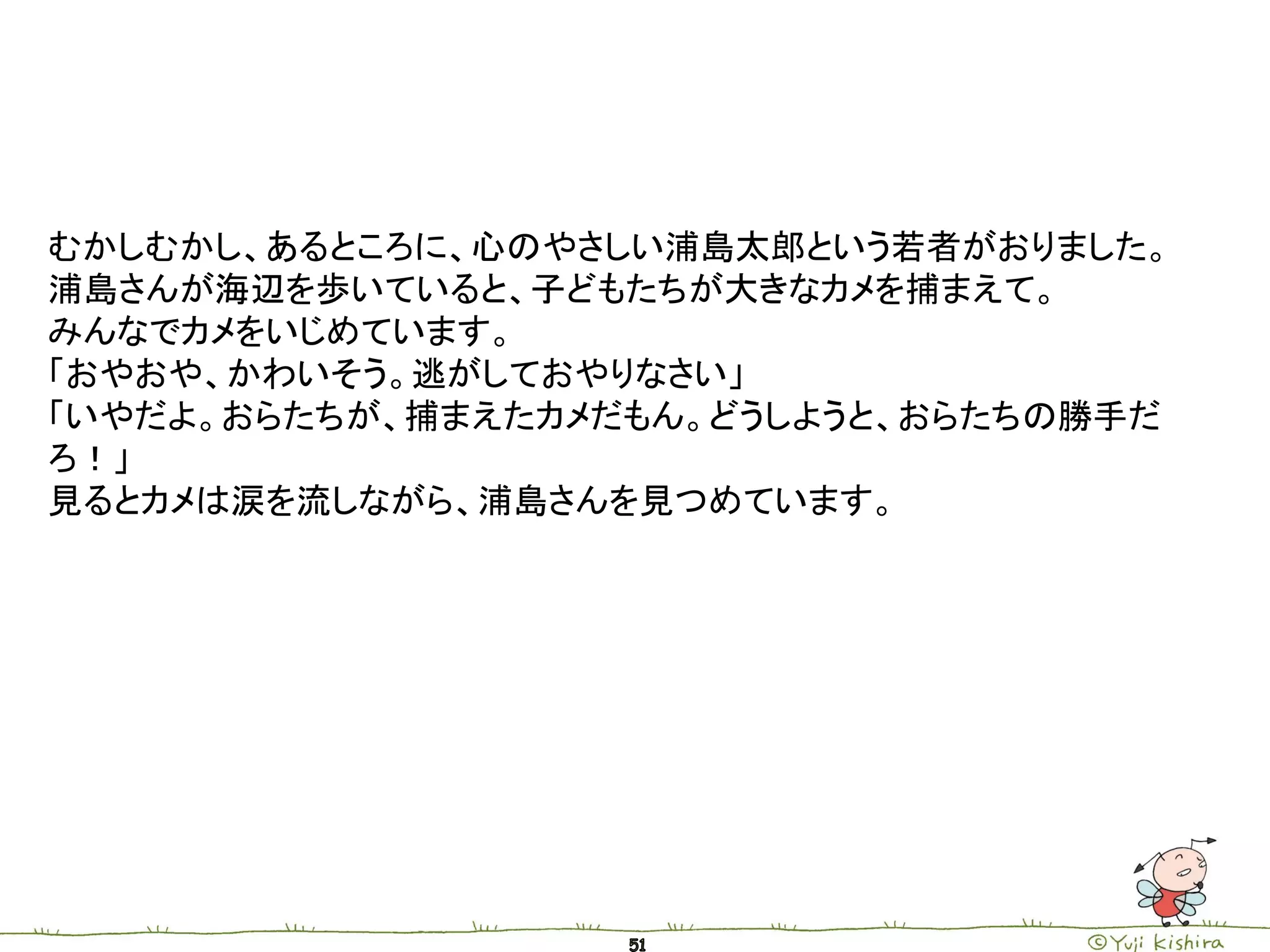 むかしむかし、あるところに、心のやさしい浦島太郎という若者がおりました。
浦島さんが海辺を歩いていると、子どもたちが大きなカメを捕まえて。
みんなでカメをいじめています。
「おやおや、かわいそう。逃がしておやりなさい」
「いやだよ。おらたちが、捕まえたカメだもん。どうしようと、おらたちの勝手だ
ろ！」
見るとカメは涙を流しながら、浦島さんを見つめています。
 