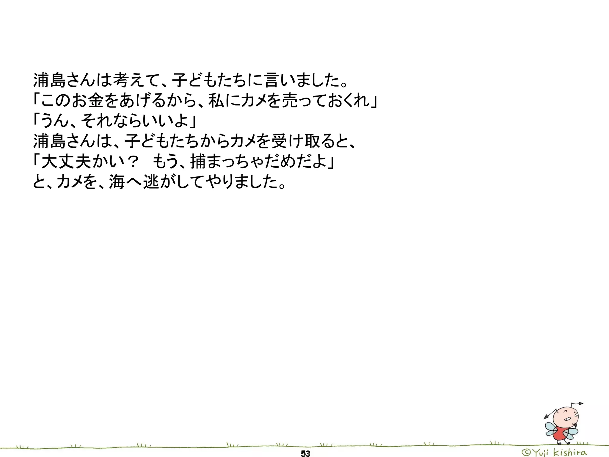 浦島さんは考えて、子どもたちに言いました。
「このお金をあげるから、私にカメを売っておくれ」
「うん、それならいいよ」
浦島さんは、子どもたちからカメを受け取ると、
「大丈夫かい？ もう、捕まっちゃだめだよ」
と、カメを、海へ逃がしてやりました。
 