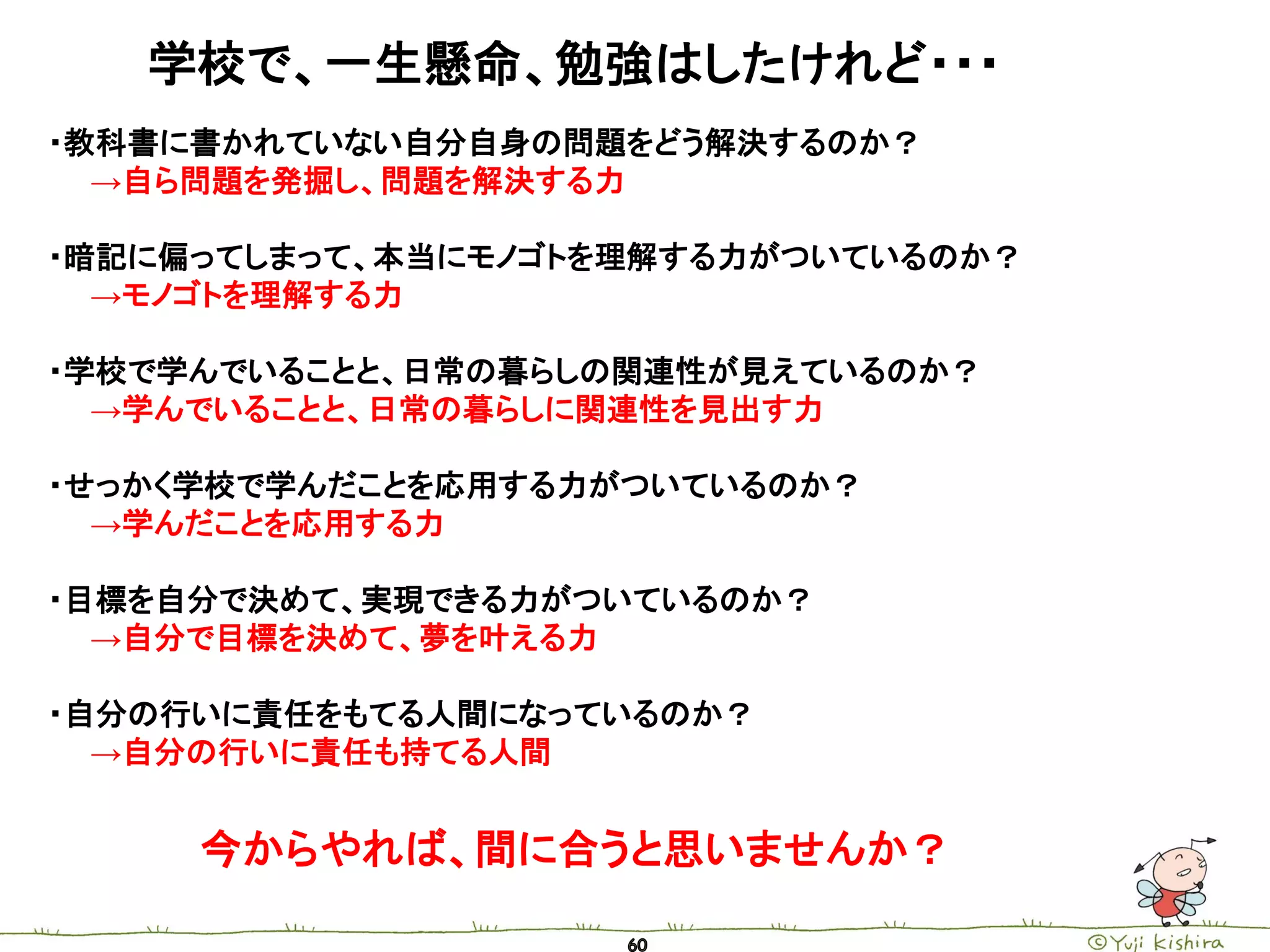 学校で、一生懸命、勉強はしたけれど・・・
・教科書に書かれていない自分自身の問題をどう解決するのか？
  →自ら問題を発掘し、問題を解決する力

・暗記に偏ってしまって、本当にモノゴトを理解する力がついているのか？
  →モノゴトを理解する力

・学校で学んでいることと、日常の暮らしの関連性が見えているのか？
  →学んでいることと、日常の暮らしに関連性を見出す力

・せっかく学校で学んだことを応用する力がついているのか？
  →学んだことを応用する力

・目標を自分で決めて、実現できる力がついているのか？
  →自分で目標を決めて、夢を叶える力

・自分の行いに責任をもてる人間になっているのか？
  →自分の行いに責任も持てる人間


     今からやれば、間に合うと思いませんか？
 