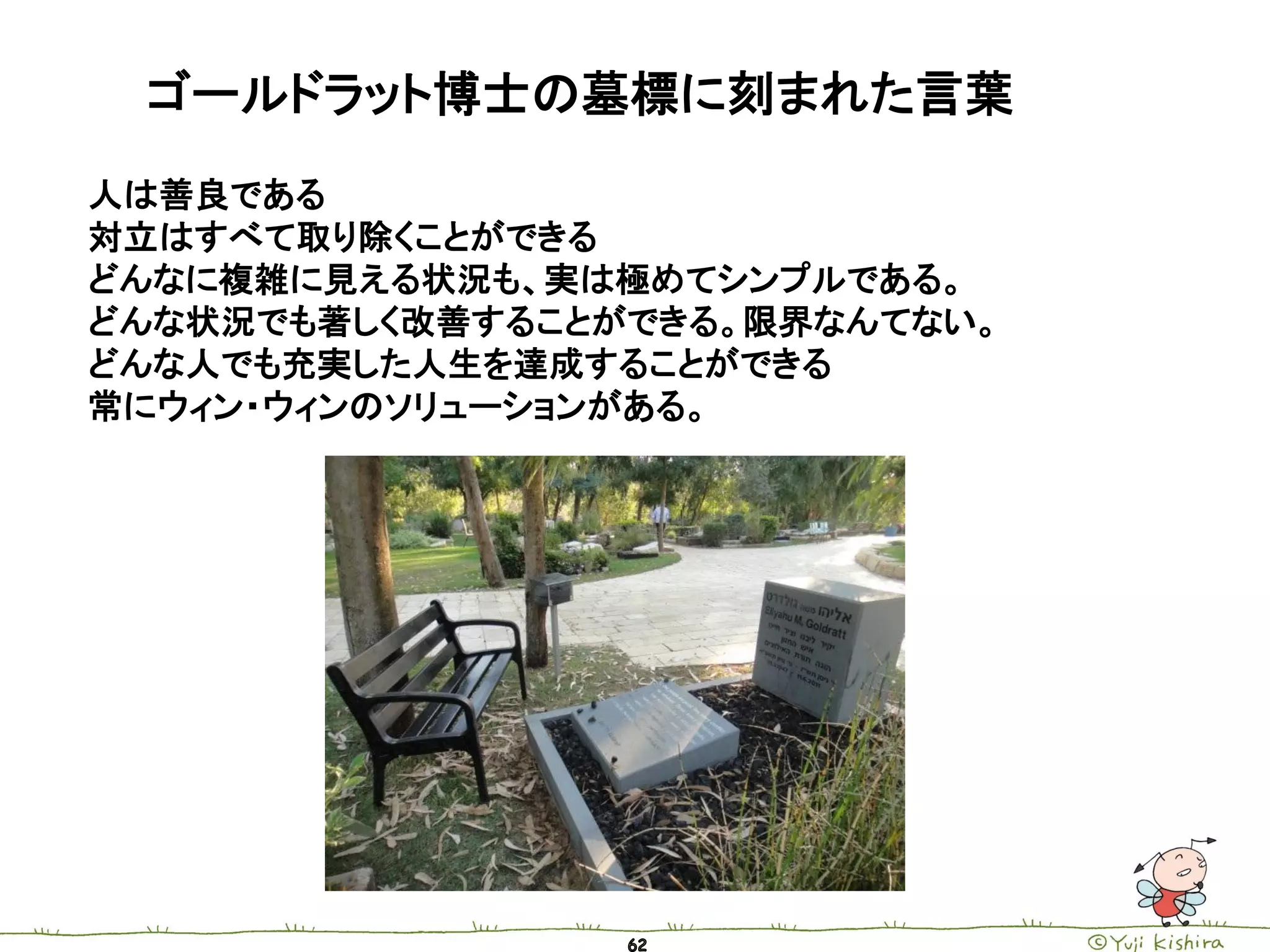 ゴールドラット博士の墓標に刻まれた言葉
人は善良である
対立はすべて取り除くことができる
どんなに複雑に見える状況も、実は極めてシンプルである。
どんな状況でも著しく改善することができる。限界なんてない。
どんな人でも充実した人生を達成することができる
常にウィン・ウィンのソリューションがある。
 