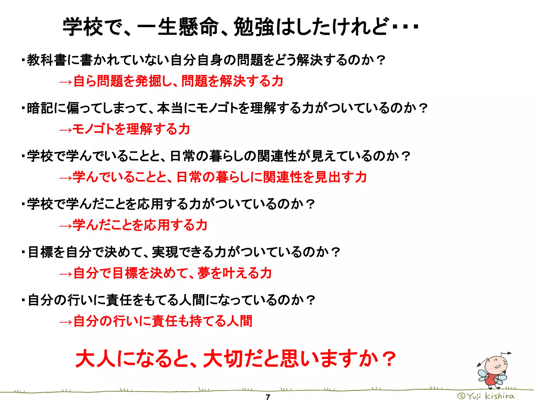 学校で、一生懸命、勉強はしたけれど・・・
・教科書に書かれていない自分自身の問題をどう解決するのか？
   →自ら問題を発掘し、問題を解決する力

・暗記に偏ってしまって、本当にモノゴトを理解する力がついているのか？
   →モノゴトを理解する力

・学校で学んでいることと、日常の暮らしの関連性が見えているのか？
   →学んでいることと、日常の暮らしに関連性を見出す力

・学校で学んだことを応用する力がついているのか？
   →学んだことを応用する力

・目標を自分で決めて、実現できる力がついているのか？
   →自分で目標を決めて、夢を叶える力

・自分の行いに責任をもてる人間になっているのか？
   →自分の行いに責任も持てる人間


    大人になると、大切だと思いますか？
 