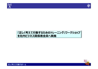 『正しく考えて行動するためのトレーニング』ワークショップ
       正しく考えて行動するためのトレーニング』
      を社内ビジネス関係者全員へ実施
      を社内ビジネス関係者全員へ実施




正しく考えて行動するチーム
 