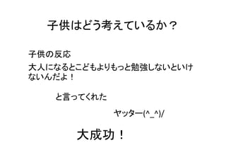 子供はどう考えているか？

子供の反応
大人になるとこどもよりもっと勉強しないといけ
ないんだよ！

   と言ってくれた
             ヤッター(^_^)/

        大成功！
 