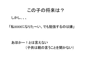 この子の将来は？
しかし、、、

「私XXXXになりた～い、でも勉強するのは嫌」



あほかー！とは言えない
    （子供は親の言うことを聞かない）
 