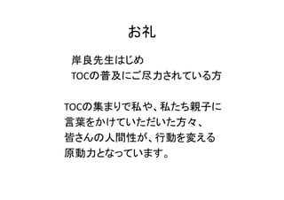お礼
岸良先生はじめ
TOCの普及にご尽力されている方

TOCの集まりで私や、私たち親子に
言葉をかけていただいた方々、
皆さんの人間性が、行動を変える
原動力となっています。
 