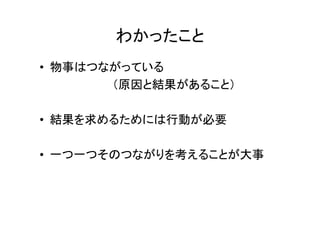 わかったこと
• 物事はつながっている
       （原因と結果があること）

• 結果を求めるためには行動が必要

• 一つ一つそのつながりを考えることが大事
 