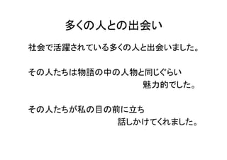 多くの人との出会い
社会で活躍されている多くの人と出会いました。

その人たちは物語の中の人物と同じぐらい
              魅力的でした。

その人たちが私の目の前に立ち
           話しかけてくれました。
 