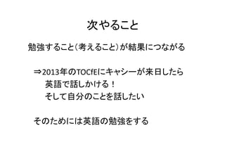 次やること
勉強すること（考えること）が結果につながる

⇒2013年のTOCfEにキャシーが来日したら
  英語で話しかける！
  そして自分のことを話したい

そのためには英語の勉強をする
 