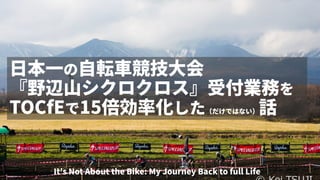 日本一の自転車競技大会
『野辺山シクロクロス』受付業務を
TOCfEで15倍効率化した（だけではない）話
It's Not About the Bike: My Journey Back to full Life
 