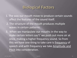 1. The way our mouth move to produce certain sounds
affect the features of the sound itself.
2. The structure of the mouth produces multiple
waves in certain patterns.
3. When we manipulate our mouths in the way to
make certain letters say‘t’ we push out more air at
once, making a higher frequency sound. So from
this we have one thing to take care is frequency of
speech and with frequency we take Amplitude and
Pitch into consideration.
11/14/2012 11YoGiV
 
