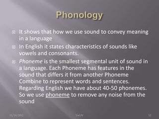  It shows that how we use sound to convey meaning
in a language
 In English it states characteristics of sounds like
vowels and consonants.
 Phoneme is the smallest segmental unit of sound in
a language. Each Phoneme has features in the
sound that differs it from another Phoneme
Combine to represent words and sentences.
Regarding English we have about 40-50 phonemes.
So we use phoneme to remove any noise from the
sound
11/14/2012 12YoGiV
 