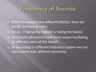  Different vowels have different pitches; they are
similar to musical notes
 for ex. 'i' being the highest 'u' being the lowest
 Consonant phonemes have more waves oscillating
of different parts of the mouth.
 So according to different frequency system we can
store words with different phoneme.
11/14/2012 13YoGiV
 