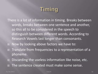 There is a lot of information in timing. Breaks between
words, breaks between one sentence and another,
so this all to be considered in the speech to
distinguish between different words. According to
Research Vowels last longer than consonants.
 Now by looking above factors we have to:
 Translate from frequencies to a representation of a
phoneme.
 Discarding the useless information like noise, etc.
 The sentence created must make some sense.
11/14/2012 14YoGiV
 