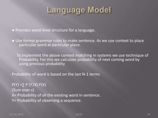 ● Provides word-level structure for a language.
● Use formal grammar rules to make sentence. As we use context to place
particular word at particular place.
To implement the above context matching in systems we use technique of
Probability. For this we calculate probability of next coming word by
using previous probability
Probability of word is based on the last N-1 terms
P(Y) =∑ P (Y|X) P(X)
(Sum over x)
X= Probability of all the existing word in sentence.
Y= Probability of observing a sequence.
11/14/2012 19YoGiV
 