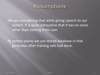 We are considering that while giving speech to our
system. It is quite exhaustive that it has no noise
other than coming from user.
At certain places we use stored database in that
generates after training sets had done.
11/14/2012 2YoGiV
 