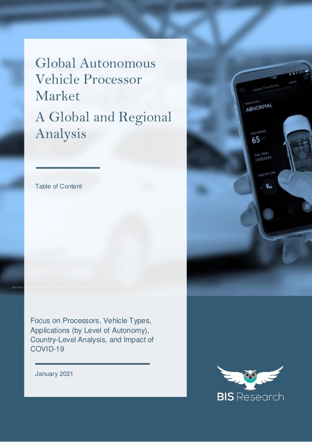 1
All rights reserved at BIS Research Inc.
G
l
o
b
a
l
A
u
t
o
n
o
m
o
u
s
V
e
h
i
c
l
e
P
r
o
c
e
s
s
o
r
M
a
r
k
e
t
Attribution: Please Provide Link of the Source.
Focus on Processors, Vehicle Types,
Applications (by Level of Autonomy),
Country-Level Analysis, and Impact of
COVID-19
January 2021
Global Autonomous
Vehicle Processor
Market
A Global and Regional
Analysis
Table of Content
 