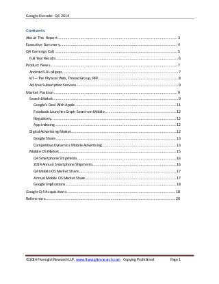 Google Decode: Q4 2014
©2014 Fivesight Research LLP,www.fivesightresearch.com Copying Prohibited Page 1
Contents
About This Report ............................................................................................................... 3
Executive Summary............................................................................................................. 4
Q4 Earnings Call .................................................................................................................. 5
Full Year Results..................................................................................................................6
Product News...................................................................................................................... 7
Android 5.0 Lollipop ............................................................................................................7
IoT—The Physical Web, Thread Group, RFP...........................................................................8
Ad-free Subscription Services...............................................................................................9
Market Position................................................................................................................... 9
Search Market.....................................................................................................................9
Google’s Deal With Apple ..............................................................................................11
Facebook Launches Graph Search on Mobile ..................................................................12
Regulatory....................................................................................................................12
App Indexing.................................................................................................................12
Digital Advertising Market..................................................................................................12
Google Share ................................................................................................................13
Competitive Dynamics: Mobile Advertising.....................................................................13
Mobile OS Market.............................................................................................................15
Q4 Smartphone Shipments............................................................................................16
2014 Annual Smartphone Shipments..............................................................................16
Q4 Mobile OS Market Share...........................................................................................17
Annual Mobile OS Market Share.....................................................................................17
Google Implications.......................................................................................................18
Google Q4 Acquisitions..................................................................................................... 18
References......................................................................................................................... 20
 