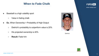 www.rotoql.com
www.rotoql.com
When to Fade Chalk
● Baseball is a high volatility sport
○ Value in fading chalk
● Ex. When Ownership > Probability of High Output
○ Dietrich’s probability to outperform value is 20%
○ His projected ownership is 40%
○ Result: Fade him
Dietrich
9
 