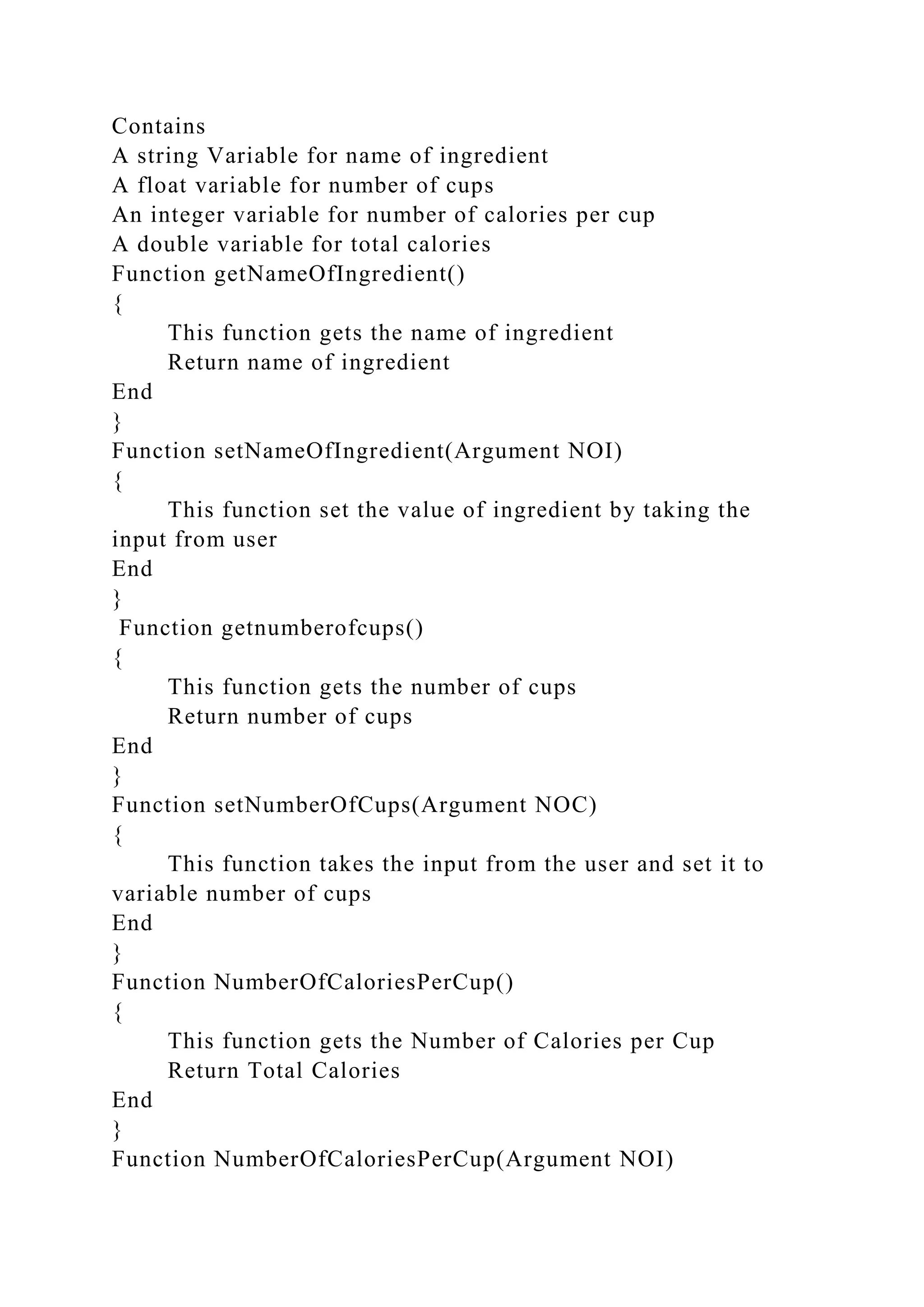 Contains
A string Variable for name of ingredient
A float variable for number of cups
An integer variable for number of calories per cup
A double variable for total calories
Function getNameOfIngredient()
{
This function gets the name of ingredient
Return name of ingredient
End
}
Function setNameOfIngredient(Argument NOI)
{
This function set the value of ingredient by taking the
input from user
End
}
Function getnumberofcups()
{
This function gets the number of cups
Return number of cups
End
}
Function setNumberOfCups(Argument NOC)
{
This function takes the input from the user and set it to
variable number of cups
End
}
Function NumberOfCaloriesPerCup()
{
This function gets the Number of Calories per Cup
Return Total Calories
End
}
Function NumberOfCaloriesPerCup(Argument NOI)
 