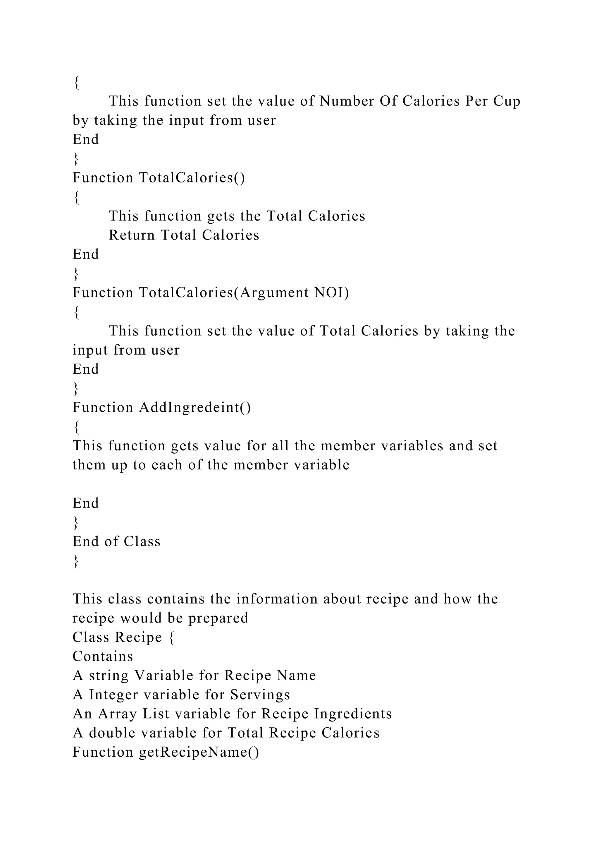 {
This function set the value of Number Of Calories Per Cup
by taking the input from user
End
}
Function TotalCalories()
{
This function gets the Total Calories
Return Total Calories
End
}
Function TotalCalories(Argument NOI)
{
This function set the value of Total Calories by taking the
input from user
End
}
Function AddIngredeint()
{
This function gets value for all the member variables and set
them up to each of the member variable
End
}
End of Class
}
This class contains the information about recipe and how the
recipe would be prepared
Class Recipe {
Contains
A string Variable for Recipe Name
A Integer variable for Servings
An Array List variable for Recipe Ingredients
A double variable for Total Recipe Calories
Function getRecipeName()
 
