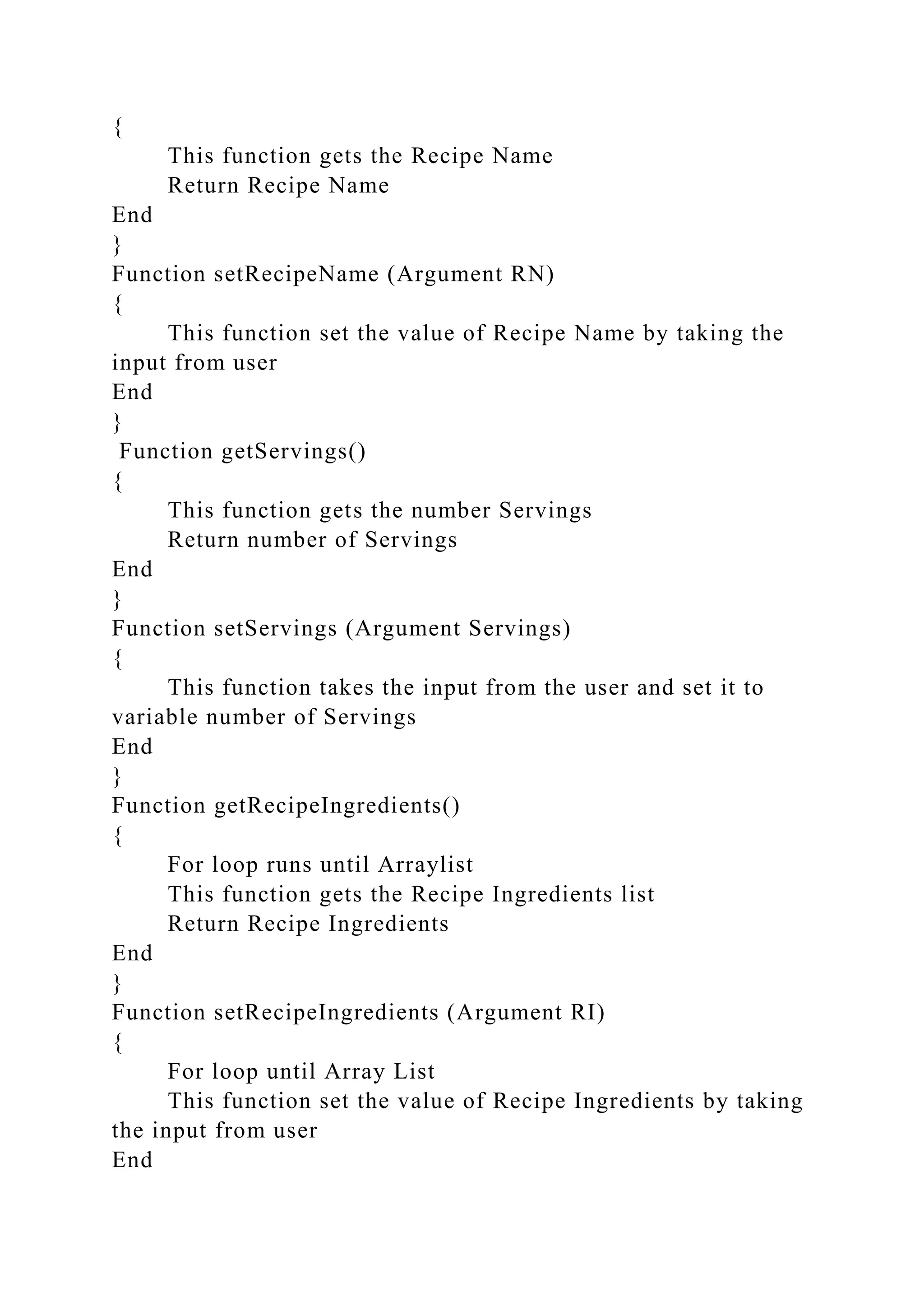 {
This function gets the Recipe Name
Return Recipe Name
End
}
Function setRecipeName (Argument RN)
{
This function set the value of Recipe Name by taking the
input from user
End
}
Function getServings()
{
This function gets the number Servings
Return number of Servings
End
}
Function setServings (Argument Servings)
{
This function takes the input from the user and set it to
variable number of Servings
End
}
Function getRecipeIngredients()
{
For loop runs until Arraylist
This function gets the Recipe Ingredients list
Return Recipe Ingredients
End
}
Function setRecipeIngredients (Argument RI)
{
For loop until Array List
This function set the value of Recipe Ingredients by taking
the input from user
End
 