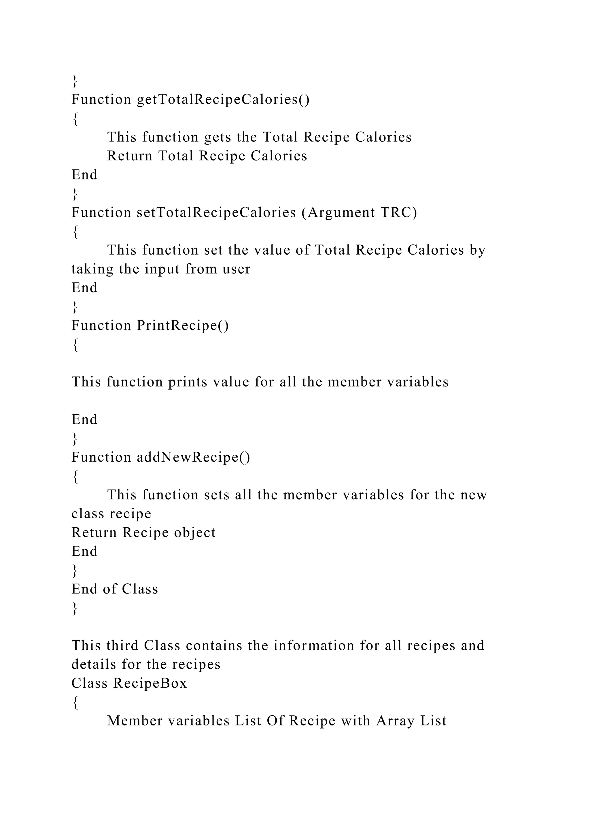 }
Function getTotalRecipeCalories()
{
This function gets the Total Recipe Calories
Return Total Recipe Calories
End
}
Function setTotalRecipeCalories (Argument TRC)
{
This function set the value of Total Recipe Calories by
taking the input from user
End
}
Function PrintRecipe()
{
This function prints value for all the member variables
End
}
Function addNewRecipe()
{
This function sets all the member variables for the new
class recipe
Return Recipe object
End
}
End of Class
}
This third Class contains the information for all recipes and
details for the recipes
Class RecipeBox
{
Member variables List Of Recipe with Array List
 