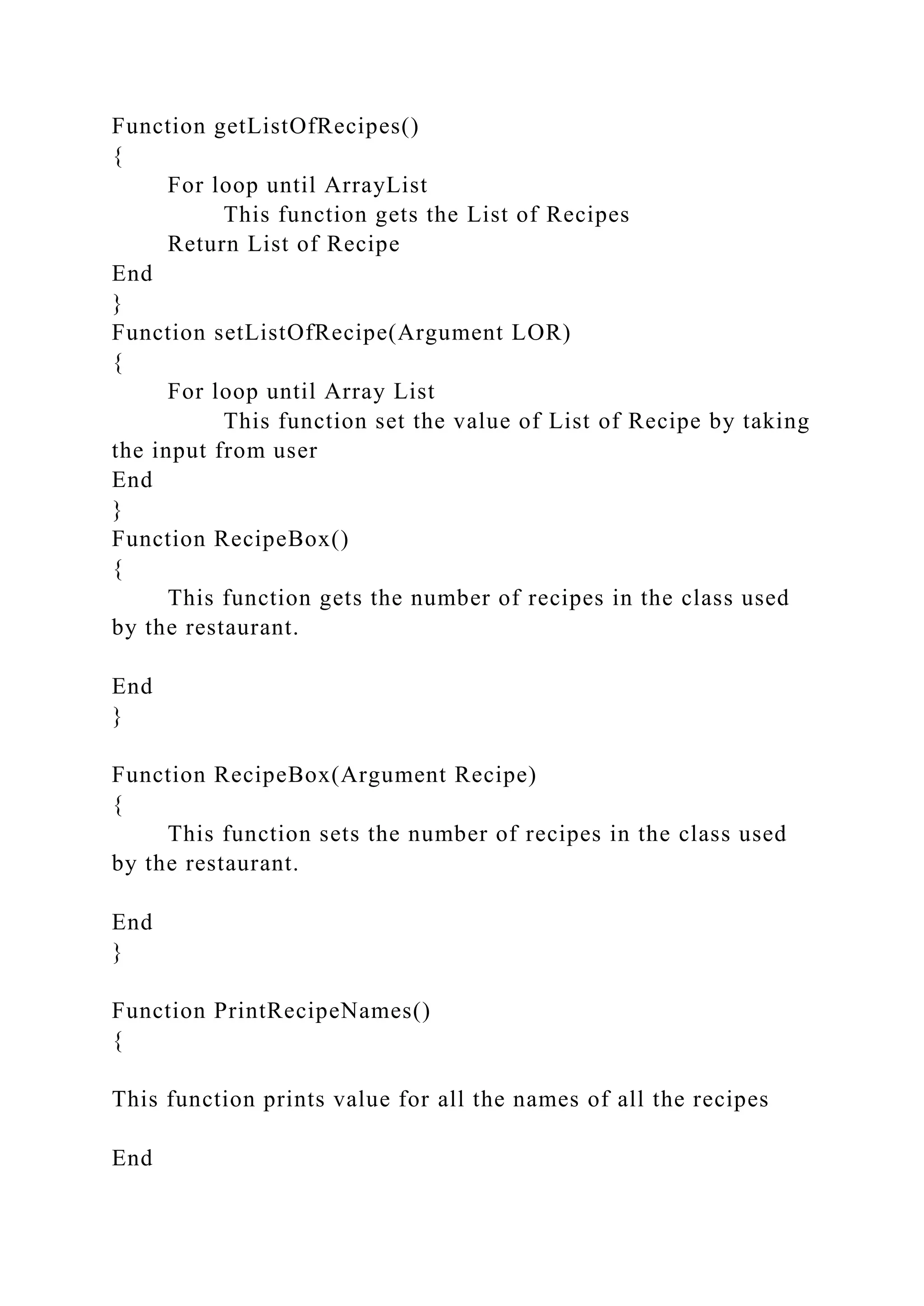 Function getListOfRecipes()
{
For loop until ArrayList
This function gets the List of Recipes
Return List of Recipe
End
}
Function setListOfRecipe(Argument LOR)
{
For loop until Array List
This function set the value of List of Recipe by taking
the input from user
End
}
Function RecipeBox()
{
This function gets the number of recipes in the class used
by the restaurant.
End
}
Function RecipeBox(Argument Recipe)
{
This function sets the number of recipes in the class used
by the restaurant.
End
}
Function PrintRecipeNames()
{
This function prints value for all the names of all the recipes
End
 
