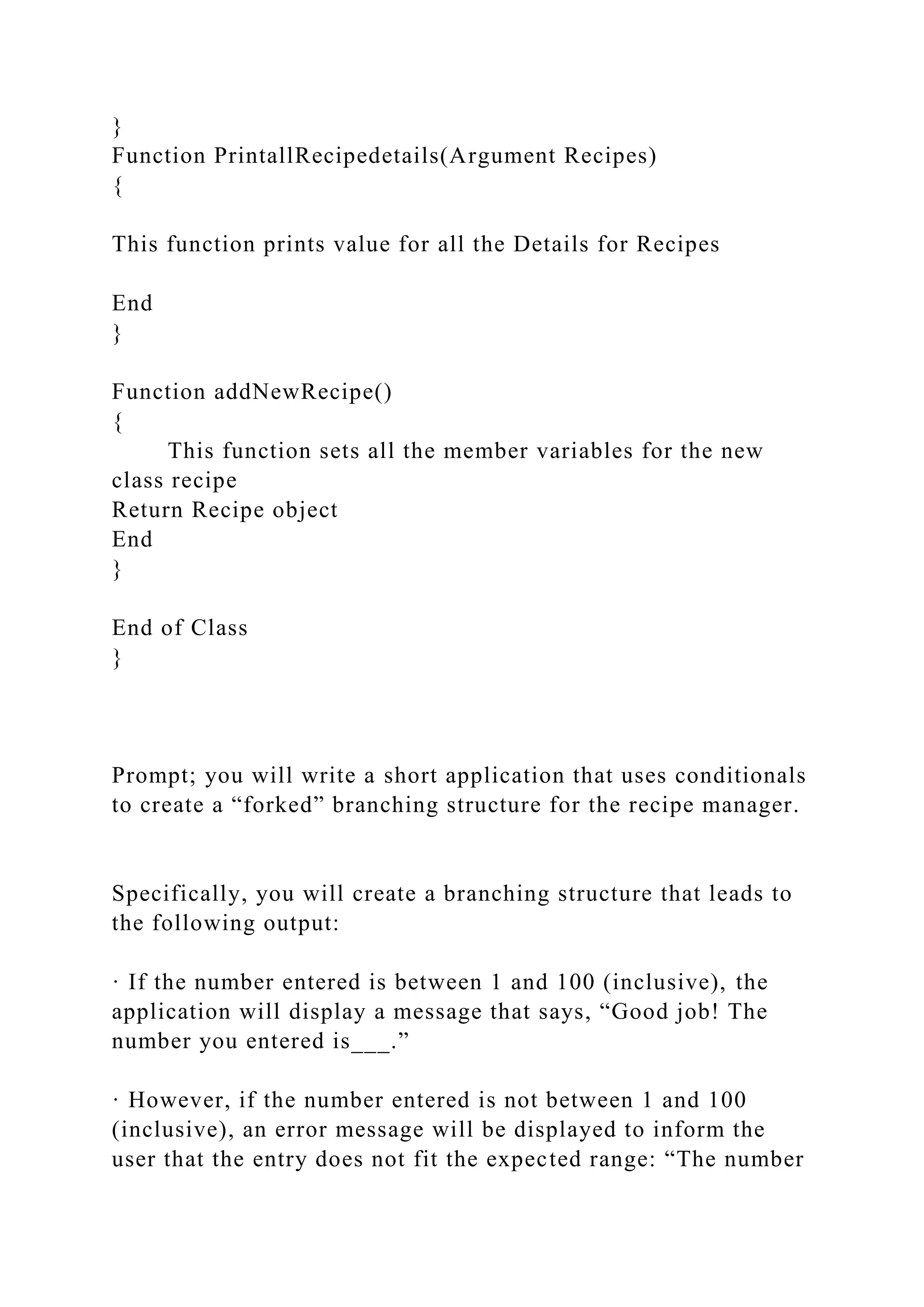 }
Function PrintallRecipedetails(Argument Recipes)
{
This function prints value for all the Details for Recipes
End
}
Function addNewRecipe()
{
This function sets all the member variables for the new
class recipe
Return Recipe object
End
}
End of Class
}
Prompt; you will write a short application that uses conditionals
to create a “forked” branching structure for the recipe manager.
Specifically, you will create a branching structure that leads to
the following output:
· If the number entered is between 1 and 100 (inclusive), the
application will display a message that says, “Good job! The
number you entered is___.”
· However, if the number entered is not between 1 and 100
(inclusive), an error message will be displayed to inform the
user that the entry does not fit the expected range: “The number
 