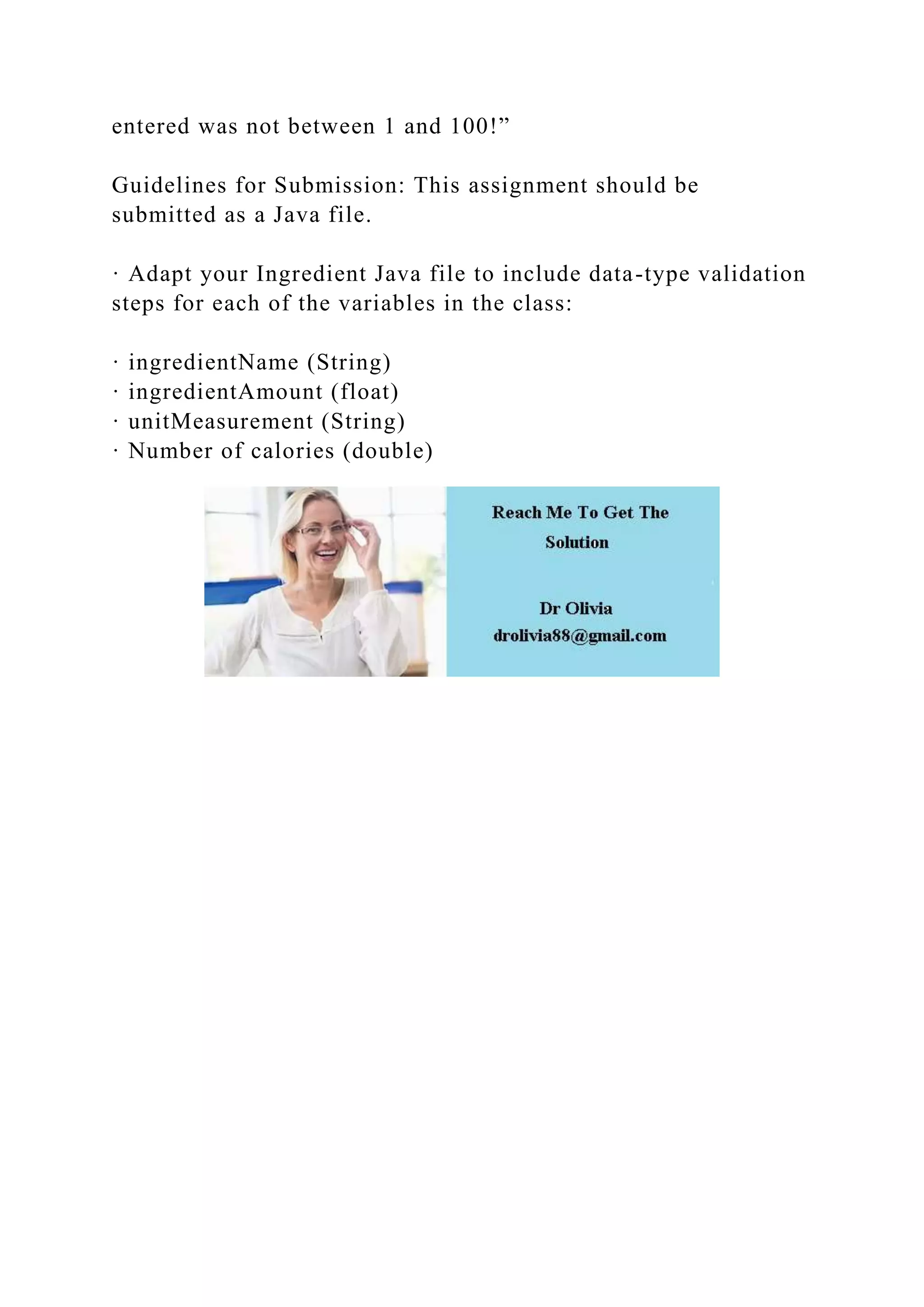 entered was not between 1 and 100!”
Guidelines for Submission: This assignment should be
submitted as a Java file.
· Adapt your Ingredient Java file to include data-type validation
steps for each of the variables in the class:
· ingredientName (String)
· ingredientAmount (float)
· unitMeasurement (String)
· Number of calories (double)
 