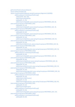 getContentPane().setLayout(layout);
layout.setHorizontalGroup(
layout.createParallelGroup(javax.swing.GroupLayout.Alignment.LEADING)
       .addGroup(layout.createSequentialGroup()
         .addGap(160, 160, 160)
         .addComponent(jLabel10)
         .addGap(31, 31, 31)
         .addComponent(jLabel8, javax.swing.GroupLayout.PREFERRED_SIZE, 60,
javax.swing.GroupLayout.PREFERRED_SIZE)
         .addGap(10, 10, 10)
         .addComponent(jLabel9, javax.swing.GroupLayout.PREFERRED_SIZE, 70,
javax.swing.GroupLayout.PREFERRED_SIZE))
       .addGroup(layout.createSequentialGroup()
         .addGap(60, 60, 60)
         .addComponent(jLabel1, javax.swing.GroupLayout.PREFERRED_SIZE, 60,
javax.swing.GroupLayout.PREFERRED_SIZE)
         .addGap(30, 30, 30)
         .addComponent(jtxthora, javax.swing.GroupLayout.PREFERRED_SIZE, 50,
javax.swing.GroupLayout.PREFERRED_SIZE)
         .addGap(20, 20, 20)
         .addComponent(jtxtminuto, javax.swing.GroupLayout.PREFERRED_SIZE, 50,
javax.swing.GroupLayout.PREFERRED_SIZE)
         .addGap(20, 20, 20)
         .addComponent(jtxtsegundo, javax.swing.GroupLayout.PREFERRED_SIZE, 50,
javax.swing.GroupLayout.PREFERRED_SIZE))
       .addGroup(layout.createSequentialGroup()
         .addGap(60, 60, 60)
         .addComponent(jLabel2, javax.swing.GroupLayout.PREFERRED_SIZE, 50,
javax.swing.GroupLayout.PREFERRED_SIZE)
         .addGap(40, 40, 40)
         .addComponent(jtxthora2, javax.swing.GroupLayout.PREFERRED_SIZE, 50,
javax.swing.GroupLayout.PREFERRED_SIZE)
         .addGap(20, 20, 20)
         .addComponent(jtxtminuto2, javax.swing.GroupLayout.PREFERRED_SIZE, 50,
javax.swing.GroupLayout.PREFERRED_SIZE)
         .addGap(20, 20, 20)
         .addComponent(jtxtsegundo2, javax.swing.GroupLayout.PREFERRED_SIZE, 50,
javax.swing.GroupLayout.PREFERRED_SIZE))
       .addGroup(layout.createSequentialGroup()
         .addGap(50, 50, 50)
         .addComponent(jbtnnuevo)
         .addGap(33, 33, 33)
         .addComponent(jbtncalcular, javax.swing.GroupLayout.PREFERRED_SIZE, 90,
javax.swing.GroupLayout.PREFERRED_SIZE)
         .addGap(20, 20, 20)
         .addComponent(jbtnsalir))
       .addGroup(layout.createSequentialGroup()
         .addGap(50, 50, 50)
         .addComponent(jLabel3, javax.swing.GroupLayout.PREFERRED_SIZE, 110,
javax.swing.GroupLayout.PREFERRED_SIZE))
       .addGroup(layout.createSequentialGroup()
         .addGap(60, 60, 60)
 