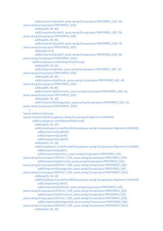 .addComponent(jLabel4, javax.swing.GroupLayout.PREFERRED_SIZE, 40,
javax.swing.GroupLayout.PREFERRED_SIZE)
         .addGap(40, 40, 40)
         .addComponent(jLabel5, javax.swing.GroupLayout.PREFERRED_SIZE, 50,
javax.swing.GroupLayout.PREFERRED_SIZE)
         .addGap(30, 30, 30)
         .addComponent(jLabel6, javax.swing.GroupLayout.PREFERRED_SIZE, 70,
javax.swing.GroupLayout.PREFERRED_SIZE)
         .addGap(4, 4, 4)
         .addComponent(jLabel7, javax.swing.GroupLayout.PREFERRED_SIZE, 60,
javax.swing.GroupLayout.PREFERRED_SIZE))
       .addGroup(layout.createSequentialGroup()
         .addGap(50, 50, 50)
         .addComponent(jtxtdia, javax.swing.GroupLayout.PREFERRED_SIZE, 50,
javax.swing.GroupLayout.PREFERRED_SIZE)
         .addGap(40, 40, 40)
         .addComponent(jtxthoras, javax.swing.GroupLayout.PREFERRED_SIZE, 40,
javax.swing.GroupLayout.PREFERRED_SIZE)
         .addGap(40, 40, 40)
         .addComponent(jtxtminutos, javax.swing.GroupLayout.PREFERRED_SIZE, 50,
javax.swing.GroupLayout.PREFERRED_SIZE)
         .addGap(30, 30, 30)
         .addComponent(jtxtsegundos, javax.swing.GroupLayout.PREFERRED_SIZE, 50,
javax.swing.GroupLayout.PREFERRED_SIZE))
    );
layout.setVerticalGroup(
layout.createParallelGroup(javax.swing.GroupLayout.Alignment.LEADING)
       .addGroup(layout.createSequentialGroup()
         .addGap(10, 10, 10)
         .addGroup(layout.createParallelGroup(javax.swing.GroupLayout.Alignment.LEADING)
           .addComponent(jLabel10)
           .addComponent(jLabel8)
           .addComponent(jLabel9))
         .addGap(16, 16, 16)
         .addGroup(layout.createParallelGroup(javax.swing.GroupLayout.Alignment.LEADING)
           .addComponent(jLabel1)
           .addComponent(jtxthora, javax.swing.GroupLayout.PREFERRED_SIZE,
javax.swing.GroupLayout.DEFAULT_SIZE, javax.swing.GroupLayout.PREFERRED_SIZE)
           .addComponent(jtxtminuto, javax.swing.GroupLayout.PREFERRED_SIZE,
javax.swing.GroupLayout.DEFAULT_SIZE, javax.swing.GroupLayout.PREFERRED_SIZE)
           .addComponent(jtxtsegundo, javax.swing.GroupLayout.PREFERRED_SIZE,
javax.swing.GroupLayout.DEFAULT_SIZE, javax.swing.GroupLayout.PREFERRED_SIZE))
         .addGap(10, 10, 10)
         .addGroup(layout.createParallelGroup(javax.swing.GroupLayout.Alignment.LEADING)
           .addComponent(jLabel2)
           .addComponent(jtxthora2, javax.swing.GroupLayout.PREFERRED_SIZE,
javax.swing.GroupLayout.DEFAULT_SIZE, javax.swing.GroupLayout.PREFERRED_SIZE)
           .addComponent(jtxtminuto2, javax.swing.GroupLayout.PREFERRED_SIZE,
javax.swing.GroupLayout.DEFAULT_SIZE, javax.swing.GroupLayout.PREFERRED_SIZE)
           .addComponent(jtxtsegundo2, javax.swing.GroupLayout.PREFERRED_SIZE,
javax.swing.GroupLayout.DEFAULT_SIZE, javax.swing.GroupLayout.PREFERRED_SIZE))
         .addGap(20, 20, 20)
 