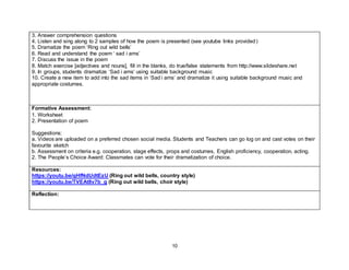 10
3. Answer comprehension questions
4. Listen and sing along to 2 samples of how the poem is presented (see youtube links provided)
5. Dramatize the poem ‘Ring out wild bells’
6. Read and understand the poem ‘ sad i ams’
7. Discuss the issue in the poem
8. Match exercise [adjectives and nouns], fill in the blanks, do true/false statements from http://www.slideshare.net
9. In groups, students dramatize ‘Sad i ams‘ using suitable background music
10. Create a new item to add into the sad items in ‘Sad i ams’ and dramatize it using suitable background music and
appropriate costumes.
Formative Assessment:
1. Worksheet
2. Presentation of poem
Suggestions:
a. Videos are uploaded on a preferred chosen social media. Students and Teachers can go log on and cast votes on their
favourite sketch
b. Assessment on criteria e.g. cooperation, stage effects, props and costumes, English proficiency, cooperation, acting.
2. The People’s Choice Award: Classmates can vote for their dramatization of choice.
Resources:
https://youtu.be/qHfNdUdtEzU (Ring out wild bells, country style)
https://youtu.be/TVEAt8v7b_g (Ring out wild bells, choir style)
Reflection:
 