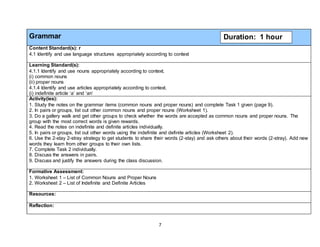 7
Grammar
Content Standard(s): r
4.1 Identify and use language structures appropriately according to context
Learning Standard(s):
4.1.1 Identify and use nouns appropriately according to context.
(i) common nouns
(ii) proper nouns
4.1.4 Identify and use articles appropriately according to context.
(i) indefinite article ‘a’ and ’an’
Activity(ies):
1. Study the notes on the grammar items (common nouns and proper nouns) and complete Task 1 given (page 9).
2. In pairs or groups, list out other common nouns and proper nouns (Worksheet 1).
3. Do a gallery walk and get other groups to check whether the words are accepted as common nouns and proper nouns. The
group with the most correct words is given rewards.
4. Read the notes on indefinite and definite articles individually.
5. In pairs or groups, list out other words using the indefinite and definite articles (Worksheet 2).
6. Use the 2-stay 2-stray strategy to get students to share their words (2-stay) and ask others about their words (2-stray). Add new
words they learn from other groups to their own lists.
7. Complete Task 2 individually.
8. Discuss the answers in pairs.
9. Discuss and justify the answers during the class discussion.
Formative Assessment:
1. Worksheet 1 – List of Common Nouns and Proper Nouns
2. Worksheet 2 – List of Indefinite and Definite Articles
Resources:
Reflection:
Duration: 1 hour
 