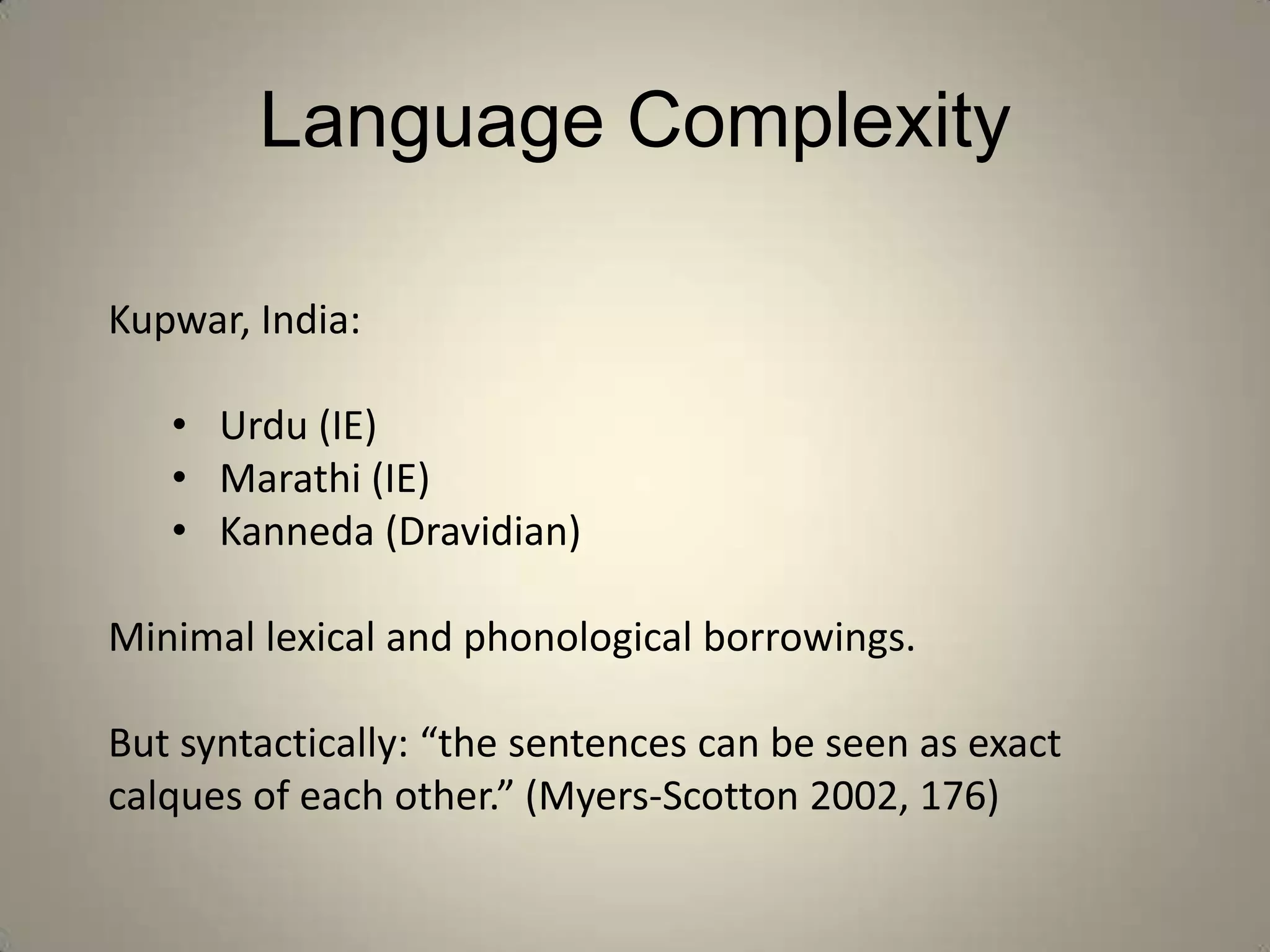Language Complexity

Kupwar, India:

   • Urdu (IE)
   • Marathi (IE)
   • Kanneda (Dravidian)

Minimal lexical and phonological borrowings.

But syntactically: “the sentences can be seen as exact
calques of each other.” (Myers-Scotton 2002, 176)
 