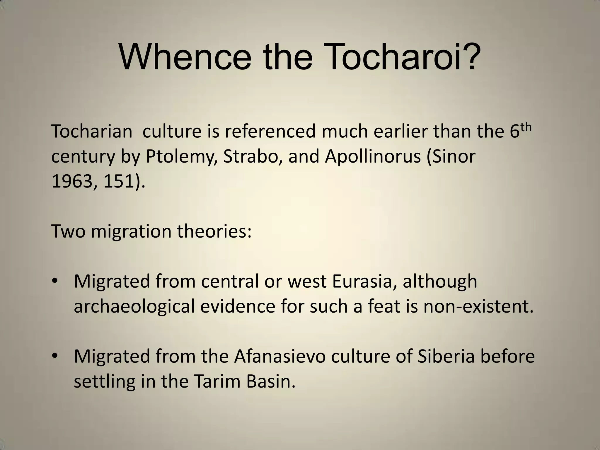 Whence the Tocharoi?
Tocharian culture is referenced much earlier than the 6th
century by Ptolemy, Strabo, and Apollinorus (Sinor
1963, 151).

Two migration theories:

• Migrated from central or west Eurasia, although
  archaeological evidence for such a feat is non-existent.

• Migrated from the Afanasievo culture of Siberia before
  settling in the Tarim Basin.
 