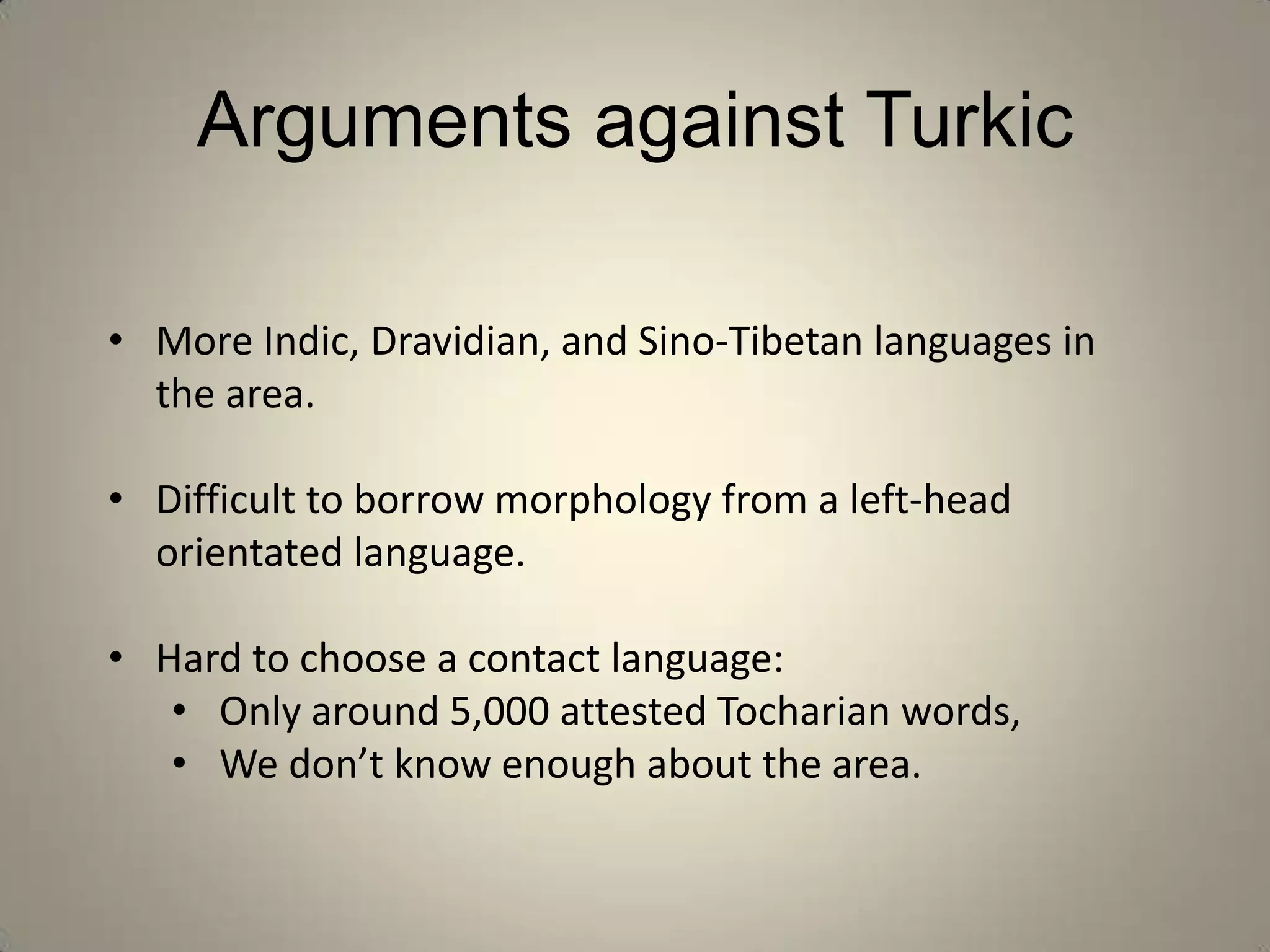 Arguments against Turkic

• More Indic, Dravidian, and Sino-Tibetan languages in
  the area.

• Difficult to borrow morphology from a left-head
  orientated language.

• Hard to choose a contact language:
   • Only around 5,000 attested Tocharian words,
   • We don’t know enough about the area.
 