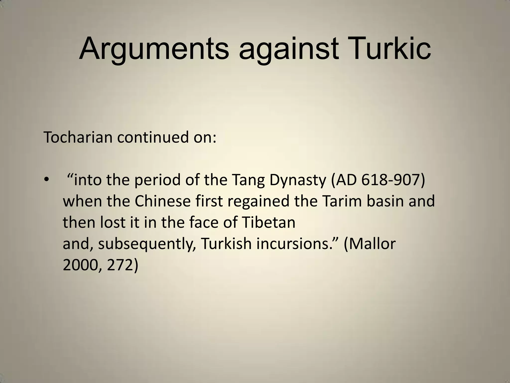 Arguments against Turkic

Tocharian continued on:

• “into the period of the Tang Dynasty (AD 618-907)
  when the Chinese first regained the Tarim basin and
  then lost it in the face of Tibetan
  and, subsequently, Turkish incursions.” (Mallor
  2000, 272)
 