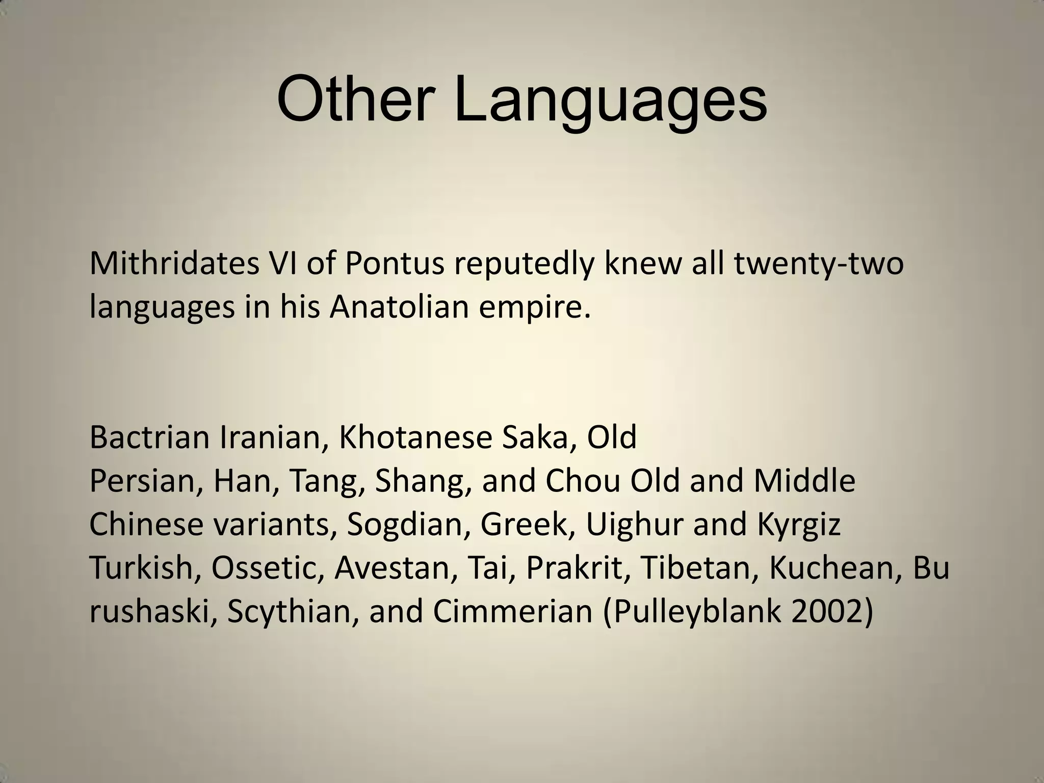 Other Languages

Mithridates VI of Pontus reputedly knew all twenty-two
languages in his Anatolian empire.


Bactrian Iranian, Khotanese Saka, Old
Persian, Han, Tang, Shang, and Chou Old and Middle
Chinese variants, Sogdian, Greek, Uighur and Kyrgiz
Turkish, Ossetic, Avestan, Tai, Prakrit, Tibetan, Kuchean, Bu
rushaski, Scythian, and Cimmerian (Pulleyblank 2002)
 