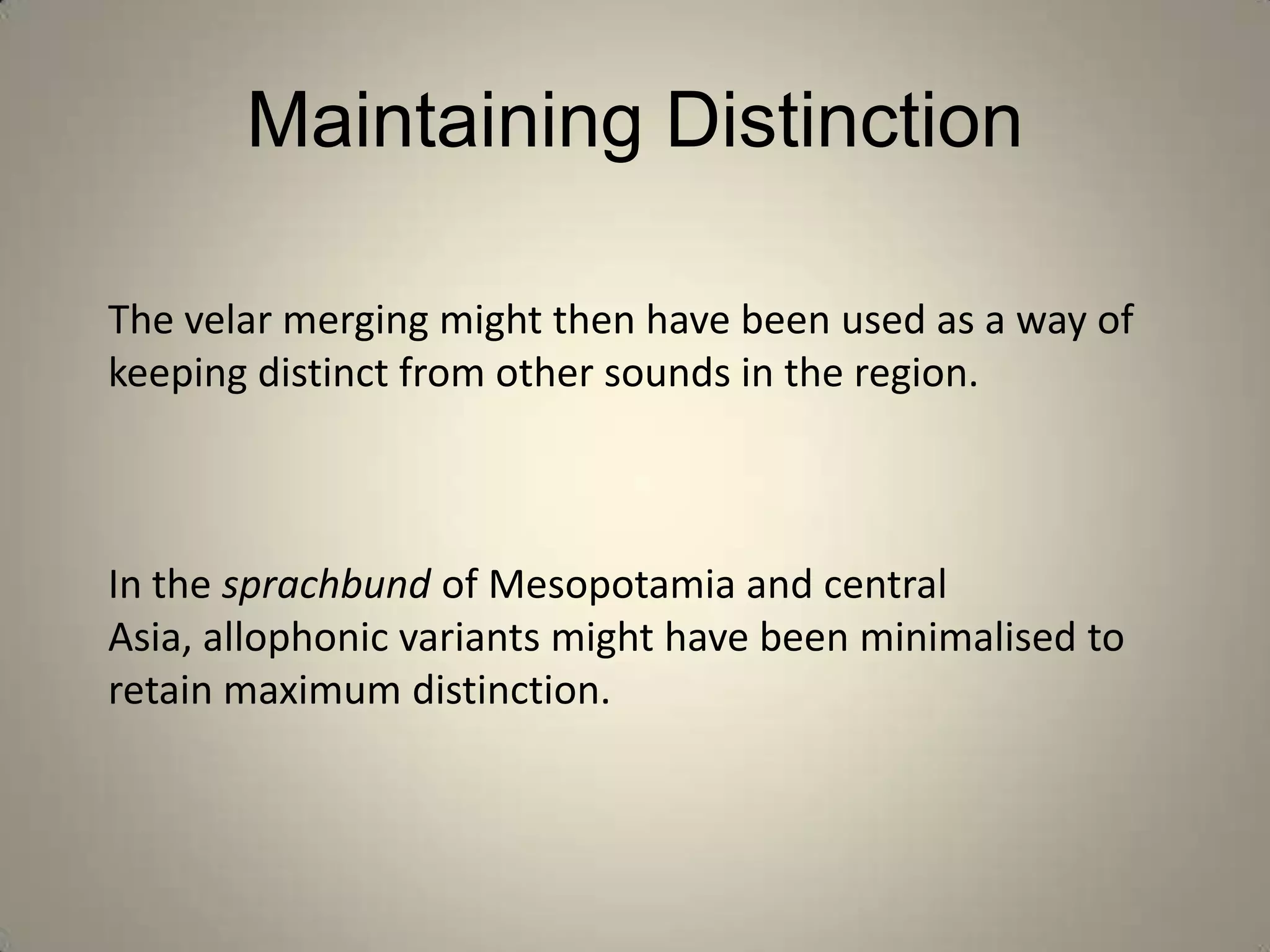Maintaining Distinction

The velar merging might then have been used as a way of
keeping distinct from other sounds in the region.



In the sprachbund of Mesopotamia and central
Asia, allophonic variants might have been minimalised to
retain maximum distinction.
 