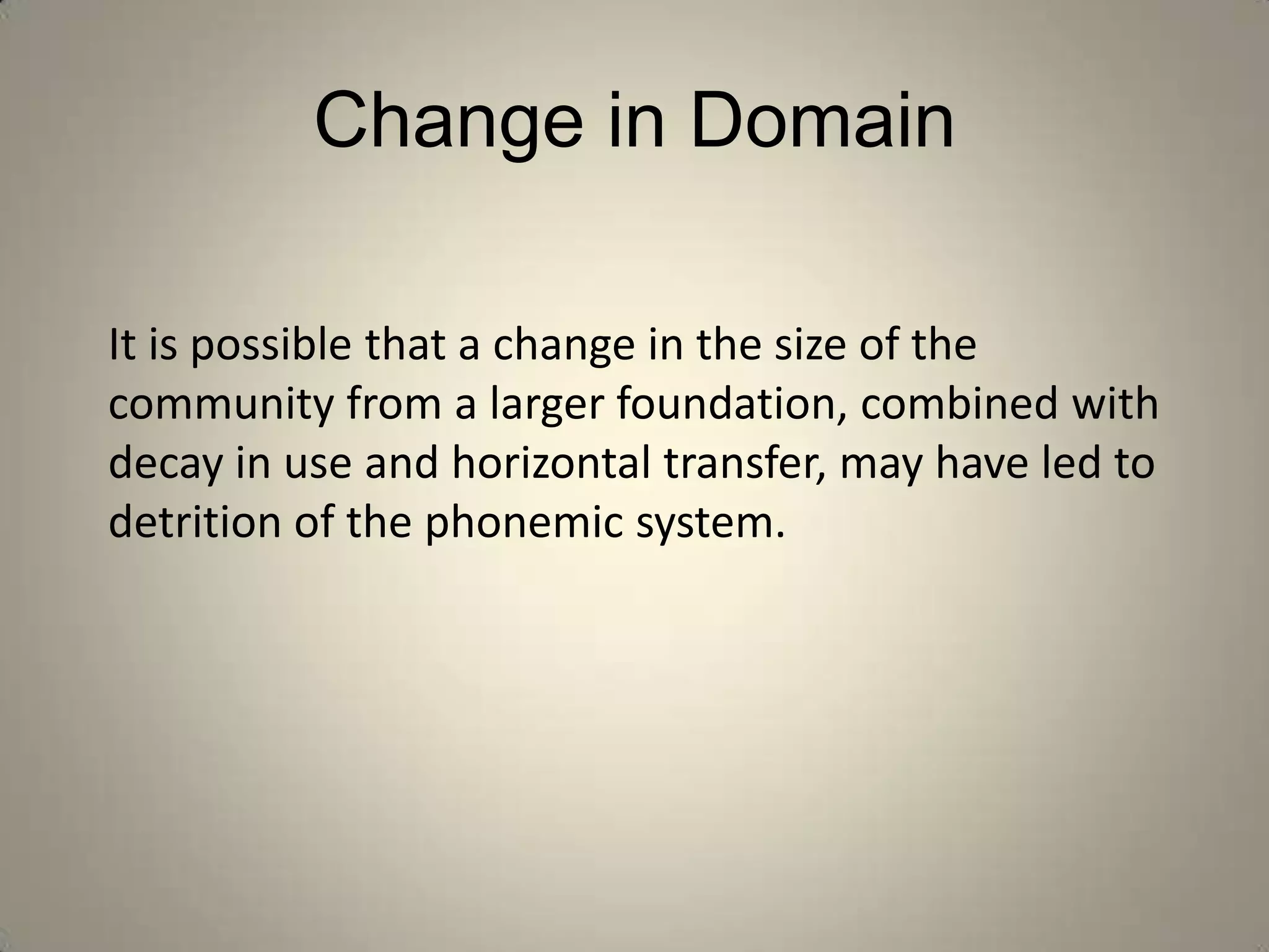 Change in Domain

It is possible that a change in the size of the
community from a larger foundation, combined with
decay in use and horizontal transfer, may have led to
detrition of the phonemic system.
 