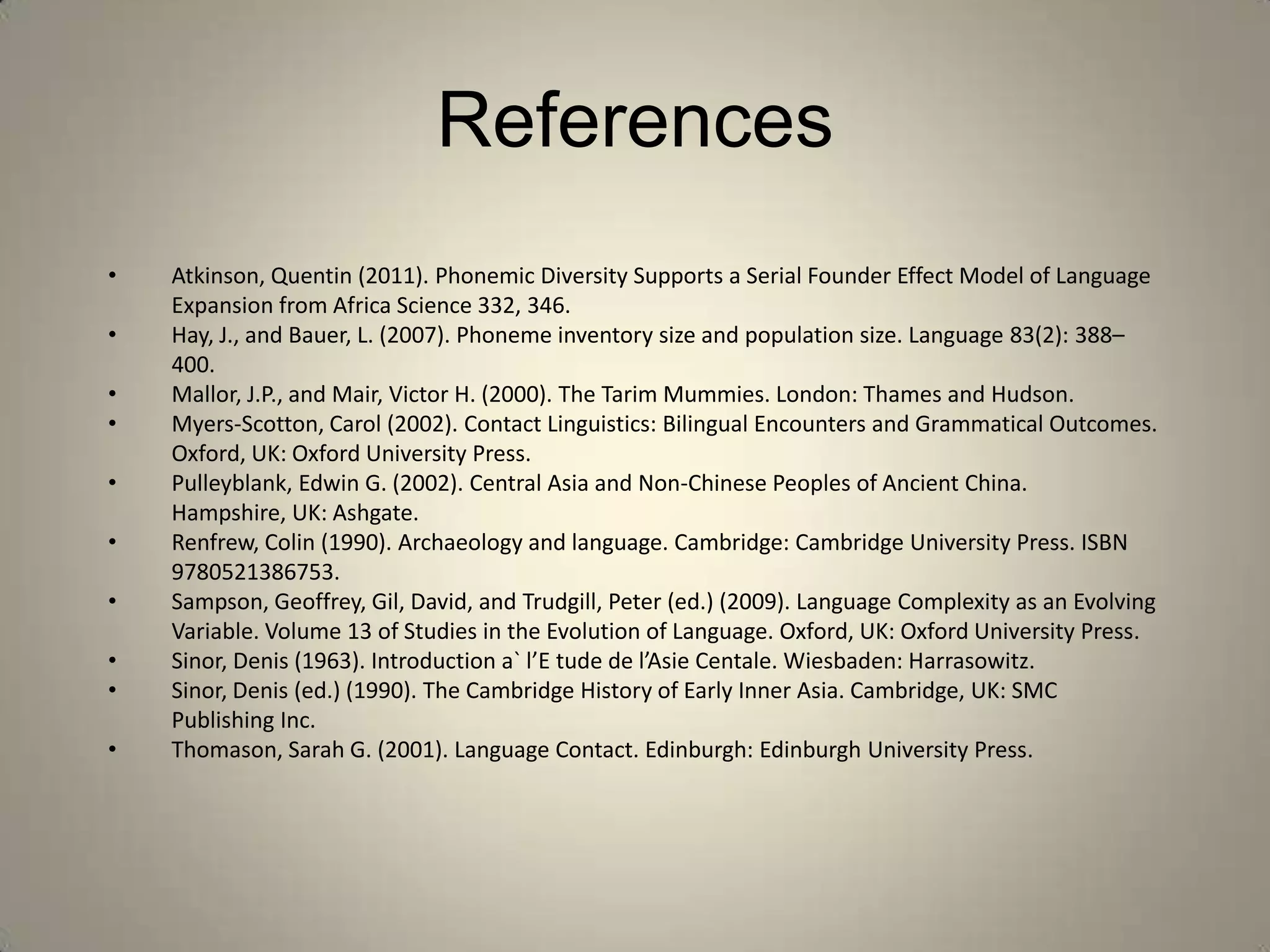 References
•   Atkinson, Quentin (2011). Phonemic Diversity Supports a Serial Founder Effect Model of Language
    Expansion from Africa Science 332, 346.
•   Hay, J., and Bauer, L. (2007). Phoneme inventory size and population size. Language 83(2): 388–
    400.
•   Mallor, J.P., and Mair, Victor H. (2000). The Tarim Mummies. London: Thames and Hudson.
•   Myers-Scotton, Carol (2002). Contact Linguistics: Bilingual Encounters and Grammatical Outcomes.
    Oxford, UK: Oxford University Press.
•   Pulleyblank, Edwin G. (2002). Central Asia and Non-Chinese Peoples of Ancient China.
    Hampshire, UK: Ashgate.
•   Renfrew, Colin (1990). Archaeology and language. Cambridge: Cambridge University Press. ISBN
    9780521386753.
•   Sampson, Geoffrey, Gil, David, and Trudgill, Peter (ed.) (2009). Language Complexity as an Evolving
    Variable. Volume 13 of Studies in the Evolution of Language. Oxford, UK: Oxford University Press.
•   Sinor, Denis (1963). Introduction a` l’E tude de l’Asie Centale. Wiesbaden: Harrasowitz.
•   Sinor, Denis (ed.) (1990). The Cambridge History of Early Inner Asia. Cambridge, UK: SMC
    Publishing Inc.
•   Thomason, Sarah G. (2001). Language Contact. Edinburgh: Edinburgh University Press.
 