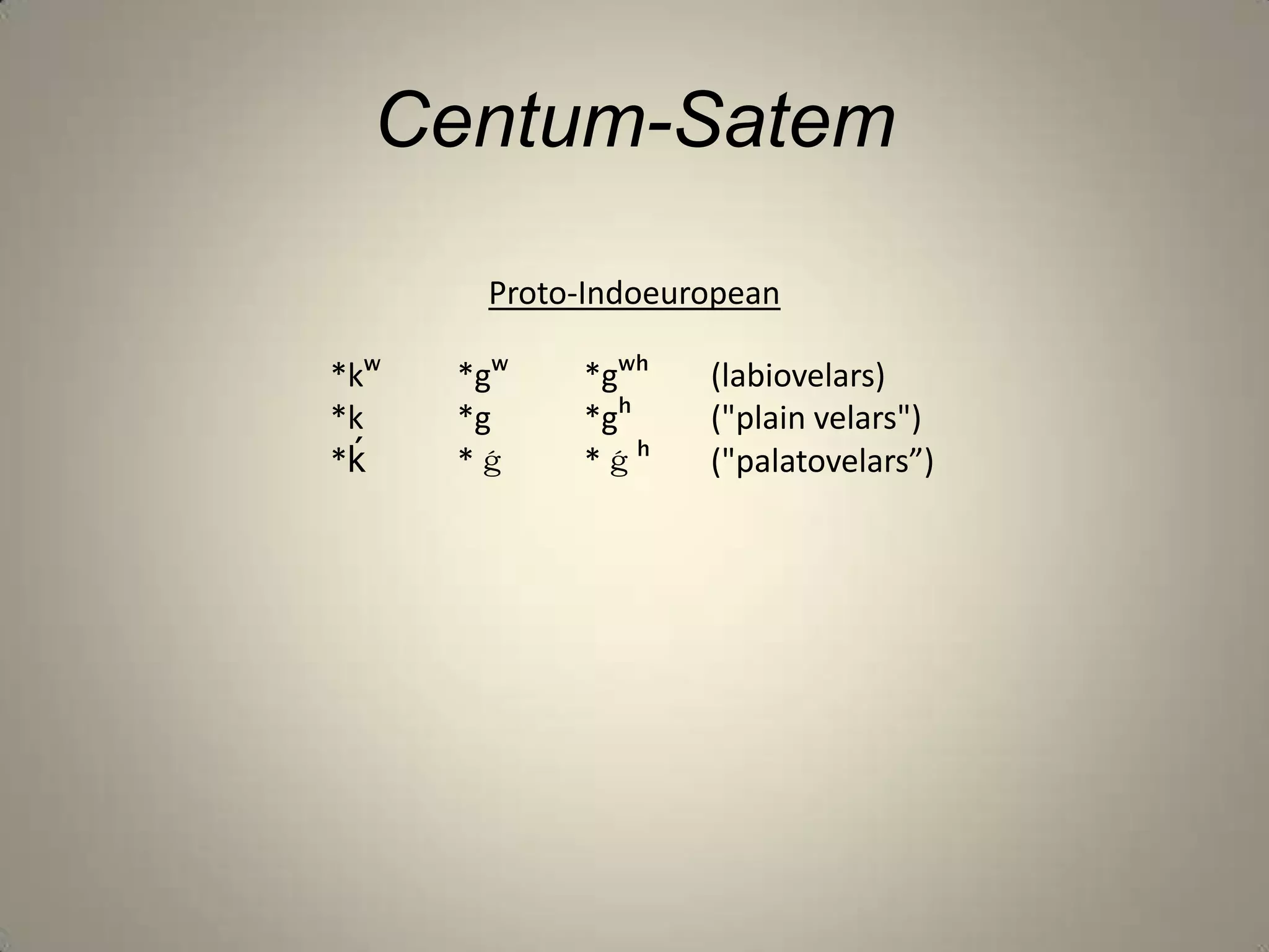 Centum-Satem

       Proto-Indoeuropean

*kʷ   *gʷ   *gʷʰ    (labiovelars)
*k    *g    *gʰ     ("plain velars")
*ḱ    *ǵ    *ǵʰ     ("palatovelars”)
 