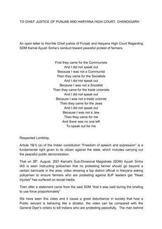 TO CHIEF JUSTICE OF PUNJAB AND HARYANA HIGH COURT, CHANDIGARH
An open letter to Hon’ble Chief justice of Punjab and Haryana High Court Regarding
SDM Karnal Ayush Sinha’s conduct toward peaceful protest of farmers.
First they came for the Communists
And I did not speak out
Because I was not a Communist
Then they came for the Socialists
And I did not speak out
Because I was not a Socialist
Then they came for the trade unionists
And I did not speak out
Because I was not a trade unionist
Then they came for the Jews
And I did not speak out
Because I was not a Jew
Then they came for me
And there was no one left
To speak out for me
Respected Lordship,
Article 19(1) (a) of the Indian constitution “Freedom of speech and expression” is a
fundamental right given to its citizen against the state, which includes carrying out
the peaceful public demonstration.
That on 28th
, August, 2021 Karnal's Sub-Divisional Magistrate (SDM) Ayush Sinha
IAS is seen instructing policemen that no protesting farmer should go beyond a
certain barricade in the area, video showing a top district official in Haryana asking
policemen to ensure farmers who are protesting against BJP leaders get "Head
injuries" has surfaced on social media.
Then after a statement came from the said SDM “that it was said during the briefing
to use force proportionately”
We have seen this video and it cause a great disturbance in society that how a
Public servant is behaving like a dictator, the video can be compared with the
General Dyer’s orders to kill Indians who are protesting peacefully, The man behind
 