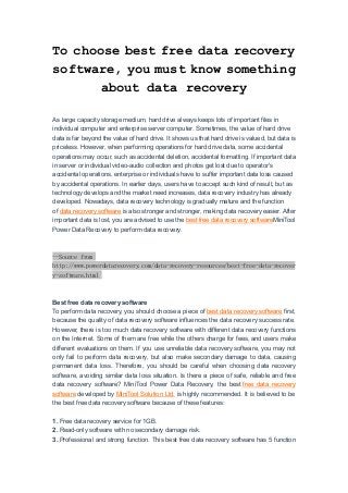 To choose best free data recovery
software, you must know something
about data recovery
As large capacity storage medium, hard drive always keeps lots of important files in
individual computer and enterprise server computer. Sometimes, the value of hard drive
data is far beyond the value of hard drive. It shows us that hard drive is valued, but data is
priceless. However, when performing operations for hard drive data, some accidental
operations may occur, such as accidental deletion, accidental formatting. If important data
in server or individual video-audio collection and photos get lost due to operator's
accidental operations, enterprise or individuals have to suffer important data loss caused
by accidental operations. In earlier days, users have to accept such kind of result, but as
technology develops and the market need increases, data recovery industry has already
developed. Nowadays, data recovery technology is gradually mature and the function
of data recovery software is also stronger and stronger, making data recovery easier. After
important data is lost, you are advised to use the best free data recovery softwareMiniTool
Power Data Recovery to perform data recovery.
--Source from
http://www.powerdatarecovery.com/data-recovery-resources/best-free-data-recover
y-software.html
Best free data recovery software
To perform data recovery, you should choose a piece of best data recovery software first,
because the quality of data recovery software influences the data recovery success rate.
However, there is too much data recovery software with different data recovery functions
on the Internet. Some of them are free while the others charge for fees, and users make
different evaluations on them. If you use unreliable data recovery software, you may not
only fail to perform data recovery, but also make secondary damage to data, causing
permanent data loss. Therefore, you should be careful when choosing data recovery
software, avoiding similar data loss situation. Is there a piece of safe, reliable and free
data recovery software? MiniTool Power Data Recovery, the best free data recovery
software developed by MiniTool Solution Ltd. is highly recommended. It is believed to be
the best free data recovery software because of these features:
1. Free data recovery service for 1GB.
2. Read-only software with no secondary damage risk.
3. Professional and strong function. This best free data recovery software has 5 function
 