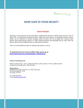 HOW SAFE IS YOUR HEART?


                                                  HEART DISEASES

According to the American Heart Association, Cardiovascular diseases claimed about 831,272 lives in
2006. Over 151,000 Americans killed by CVD in 2006 were under age 65. A substantial number of these
deaths can be attributed to tobacco smoking, which increases the risk of dying from coronary heart
disease and cerebrovascular disease 2–3 fold. Physical inactivity and unhealthy diet are other main risk
factors which increase individual risks to cardiovascular diseases.

There are several different types of cardiovascular disease, such as:



To download the full version of White Paper please go to
http://www.testcountry.com/whitepaper_download.asp



Contact TestCountry.com

Within the United States, call us at (858) 784 6904 or toll-free (866) 237-7976 or (800) 656-0745
If calling internationally, dial +1 858 784 6904.

Mailing Address:
Global Business Support Systems, Inc. DBA TestCountry
6370 Nancy Ridge Dr. #104
San Diego, CA 92121

Fax: (630) 566-0708
E-mail: info@testcountry.com




TeTEstsdlghkdflhjdrohj kljg;lhjdjhutoyjuet[7us
fgh
 