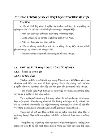 CHƯƠNG 1: TỔNG QUAN VỀ HOẠT ĐỘNG TỔ CHỨC SỰ KIỆN
Mục tiêu:
- Hiểu và trình bày được ý nghĩa của tổ chức sự kiện, các hoạt động tác
nghiệp cơ bản của sự kiện, các thành phần tham gia trong sự kiện.
- Phân tích được đặc điểm của hoạt động tổ chức sự kiện.
- Mô tả sơ lược về thị trường tổ chức sự kiện ở Việt Nam.
- Phân biệt được các loại hình sự kiện
- Hiểu và chứng minh được vai trò, tác động của sự kiện tới các thành
phần tham gia sự kiện và đời sống xã hội
- Trình bày được các yếu tố ảnh hưởng tới tổ chức sự kiện.

1.1.

KHÁI QUÁT VỀ HOẠT ĐỘNG TỔ CHỨC SỰ KIỆN

1.1.1. Tổ chức sự kiện là gì?
1.1.1.1. Sự kiện là gì?
Tổ chức sự kiện là một thuật ngữ tương đối mới mẻ ở Việt Nam, vì vậy có
rất nhiều cách hiểu khác nhau về thuật ngữ này. Trước tiên, chúng ta sẽ tìm hiểu
ý nghĩa của từ sự kiện theo cách tiếp cận liên quan đến dịch vụ tổ chức sự kiện.
Theo từ điển tiếng Việt: Sự kiện đó là sự việc có ý nghĩa quan trọng đang
xảy ra, có ý nghĩa với đời sống xã hội.
Theo nghĩa phổ biến trong đời sống xã hội, thì sự kiện là một hiện tượng,
hoặc một sự cố, biến cố mang tính chất bất thường xuất hiện. Ví dụ khi nói đến
các sự kiện kinh tế tiêu biểu của Việt Nam trong năm người ta có thể đề cập đến:
Việc tăng giá xăng dầu, khủng hoảng kinh tế, giảm giá chứng khoán…
Trong một số lĩnh vực khác sự kiện còn có nghĩa hoàn toàn khác hẳn, ví
dụ trong thống kê học mỗi trường hợp xuất hiện các biến cố được xem là một sự
kiện.
Trong lĩnh vực tổ chức sự kiện hiện nay ở Việt Nam người ta thường quan
niệm: sự kiện đó là các hoạt động diễn ra trong các lĩnh vực như thể thao,
10

 