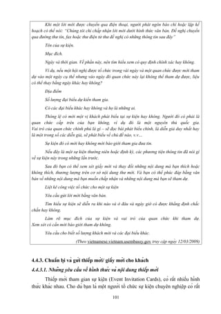 Khi một lời mời được chuyển qua điện thoại, người phát ngôn báo chí hoặc lập kế
hoạch có thể nói: “Chúng tôi chỉ chấp nhận lời mời dưới hình thức văn bản. Đề nghị chuyển
qua đường thư tín, fax hoặc thư điện tử thư đề nghị có những thông tin sau đây”
Tên của sự kiện.
Mục đích.
Ngày và thời gian. Về phần này, nên tìm hiểu xem có quy định chính xác hay không.
Ví dụ, nếu một hội nghị được tổ chức trong vài ngày và một quan chức được mời tham
dự vào một ngày cụ thể nhưng vào ngày đó quan chức này lại không thể tham dự được, liệu
có thể thay bằng ngày khác hay không?
Địa điểm
Số lượng đại biểu dự kiến tham gia.
Có các đại biểu khác hay không và họ là những ai.
Thông lệ có mời một vị khách phát biểu tại sự kiện hay không. Người đó có phải là
quan chức cấp trên của bạn không, ví dụ đó là một nguyên thủ quốc gia.
Vai trò của quan chức chính phủ là gì – sẽ đọc bài phát biểu chính, là diễn giả duy nhất hay
là một trong số các diễn giả, sẽ phát biểu về chủ đề nào, v.v…
Sự kiện đó có mời hay không mời báo giới tham gia đưa tin.
Nếu đây là một sự kiện thường niên hoặc định kỳ, các phương tiện thông tin đã nói gì
về sự kiện này trong những lần trước.
Sau đó bạn có thể xem xét giấy mời và thay đổi những nội dung mà bạn thích hoặc
không thích, thương lượng trên cơ sở nội dung thư mời. Và bạn có thể phúc đáp bằng văn
bản về những nội dung mà bạn muốn chấp nhận và những nội dung mà bạn sẽ tham dự.
Liệt kê công việc tổ chức cho một sự kiện
Yêu cầu gửi lời mời bằng văn bản.
Tìm hiểu sự kiện sẽ diễn ra khi nào và ở đâu và ngày giờ có được khẳng định chắc
chắn hay không.
Làm rõ mục đích của sự kiện và vai trò của quan chức khi tham dự.
Xem xét có cần mời báo giới tham dự không.
Yêu cầu cho biết số lượng khách mời và các đại biểu khác.
(Theo vietnamese.vietnam.usembassy.gov truy cập ngày 12/03/2009)

4.4.3. Chuẩn bị và gửi thiếp mời/ giấy mời cho khách
4.4.3.1. Những yêu cầu về hình thức và nội dung thiếp mời
Thiếp mời tham gian sự kiện (Event Invitation Cards), có rất nhiều hình
thức khác nhau. Cho dù bạn là một người tổ chức sự kiện chuyên nghiệp có rất
101

 